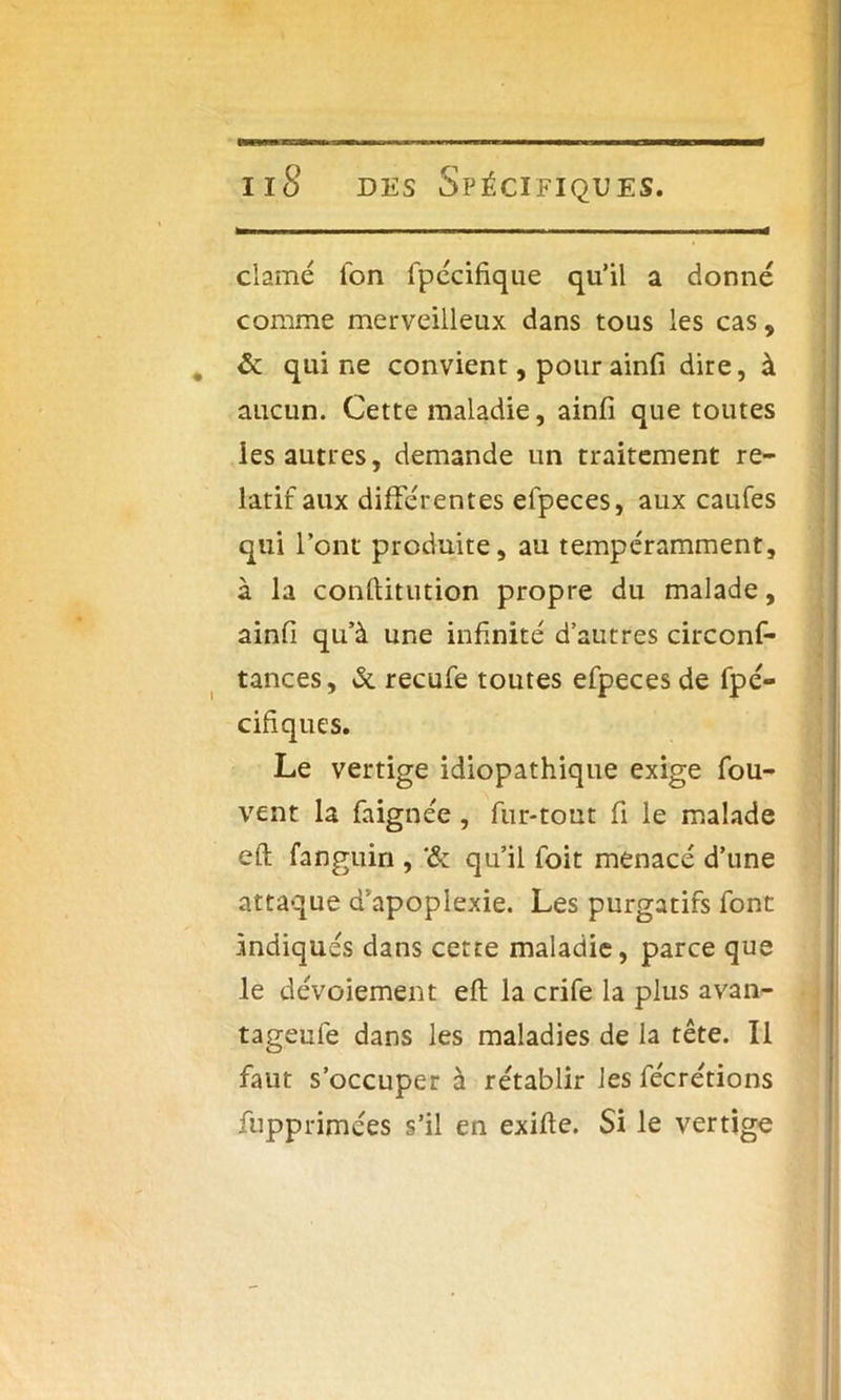 clamé ion lpécifique qu’il a donné comme merveilleux dans tous les cas, & qui ne convient, pour ainfi dire, à aucun. Cette maladie, ainfi que toutes les autres, demande un traitement re- latif aux différentes efpeces, aux caufes qui l’ont produite, au tempéramment, à la conftitution propre du malade, ainfi qu’à une infinité d’autres circonf- tances, & recufe toutes efpeces de fpé- cifiques. Le vertige idiopathique exige fou- vent la faignée, fur-tout fi le malade eft fanguin , qu’il foit menacé d’une attaque d’apoplexie. Les purgatifs font indiqués dans cette maladie, parce que le dévoiement efi: la crife la plus avan- tageufe dans les maladies de la tête. Il faut s’occuper à rétablir les fécrétions fupprimées s’il en exifie. Si le vertige