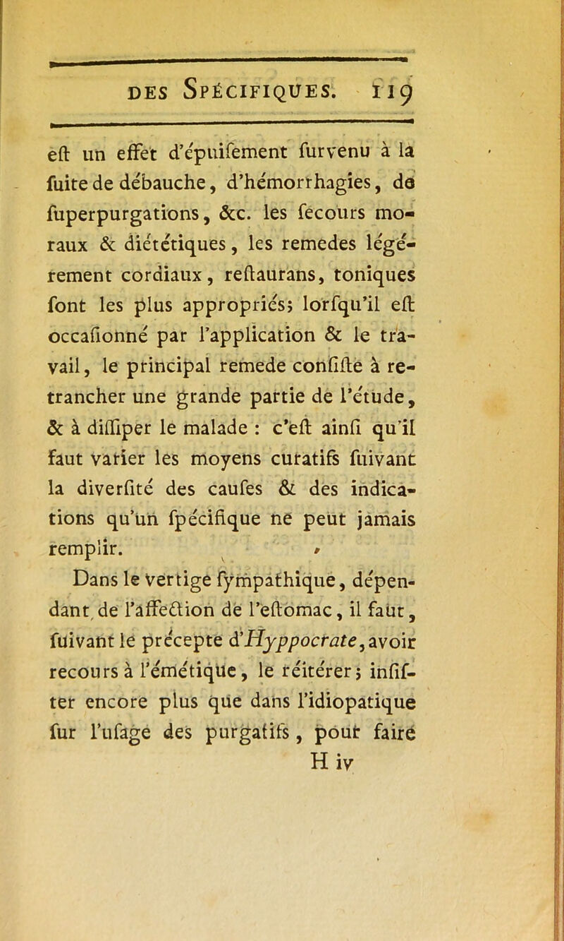eft un effet d’épuifement furvenu à la fuite de débauche, d’hémorrhagies, de fuperpurgations, &c. les fecours mo- raux & diététiques, les remedes légè- rement cordiaux, reftaurans, toniques font les plus appropriés; lorfqu’il eft occafionné par l’application & le tra- vail, le principal remede conlifte à re- trancher une grande partie de l’étude, & à dilfiper le malade : c’eft ainfi qu’il faut varier les moyens curatifs fuivant la diverfité des caufes & des indica- tions qu’un fpéciftque ne peut jamais remplir. * Dans le vertige fympafhique, dépen- dant de l’affeétion de l’eftomac, il fatir, fuivant le précepte d’Hyppocrate, avoir recours à l’émétique, le réitérer; infif- ter encore plus que dans l’idiopatique fur l’ufage des purgatifs, pout faire Hiv