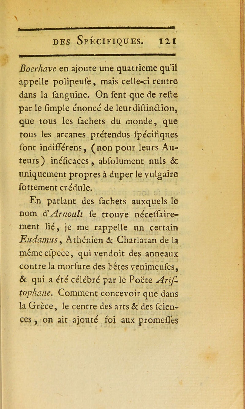 *> des Spécifiques. 121 Boerhave en ajoute une quatrième qu’il appelle polipeufe, mais celle-ci rentre dans la fanguine. On fent que de relie par le (impie énoncé de leurdiftinélion, que tous les fachets du monde, que tous les arcanes prétendus fpécifiques font indifférens, (non pour leurs Au- teurs ) inélicaces, abfolument nuis & uniquement propres à duper le vulgaire fottement crédule. En parlant des fachets auxquels le nom d’Arnoult fe trouve nécelfaire- mcnt lié, je me rappelle un certain Eudamus, Athénien & Charlatan de la mêmeefpece, qui vendoit des anneaux contre la morfure des bêtes venimeufes, & qui a été célébré par le Poète Aris- tophane, Comment concevoir que dans la Grèce, le centre des arts & des fcien- ces, on ait ajouté foi aux promelfes