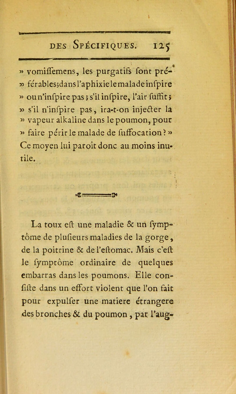 » des Spécifiques. iij > , » vomiffemens, les purgatifs font pré- 33 férablesidansl’aphixielemaladeinfpire » oun’infpire pas j s’il infpire, l’air fuffit 5 33 s’il n’infpire pas, ira-t-on inje&er la « vapeur alkaline dans le poumon, pour 3» faire périr le malade de fuffocation? » Ce moyen lui paroît donc au moins inu- tile. ♦g-—- ■ -.a* La toux eft une maladie & un fymp- tome de plufieurs maladies de la gorge, de la poitrine & de l’eftomac. Mais c’eft le fymptôme ordinaire de quelques embarras dans les poumons. Elle con- fifte dans un effort violent que l’on fait pour expulfer une matière étrangère des bronches & du poumon, pat l’aug-