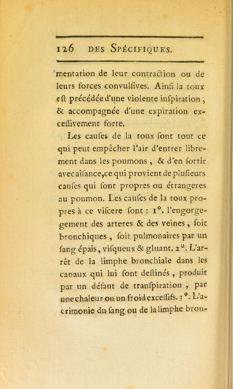 mentation de leur contra&ion ou de leurs forces convulfives. Ainfi la toux eft précédée d’une violente infpiration ? & accompagnée d’une expiration ex- cefïivement forte. Les caufes de la toux font tout ce qui peut empêcher l’air d’entrer libre- ment dans les poumons , & d’en forrir avecaifance,ce qui provient de plufieurs caufes qui font propres ou étrangères au poumon. Les caufes de la toux pro- pres à ce vifcere font : i°. l’engorge- gement des arteres & des veines, foit bronchiques , foit pulmonaires par un fang épais, vifqueux & gluant. 22. L’ar- rêt de la limphe bronchiale dans les canaux qui lui font deftinés, produit par un défaut de tranfpiration , par unechaleur ou un froid exceflifs. 3L'a- crimonie du fang ou de la limphe bron-