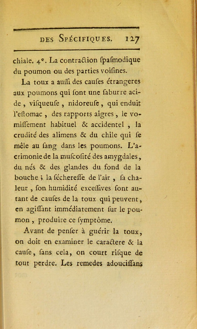 chiale. 40. La contra&ion fpafmodique du poumon ou des parties voifines. La toux a aufifi des caufes étrangères aux poumons qui font une faburre aci- de , vifqueufe , nidoreufe, qui enduit l’eftomac , des rapports aigres, le vo- miffement habituel & accidentel , la crudité des alimens & du chile qui fe mêle au fang dans les poumons. L’a- crimonie de la mufcofité des amygdales, du nés & des glandes du fond de la bouche 5 la fécherelTe de l’air , fa cha- leur , fon humidité exceiïives font au- tant de caufes de la toux qui peuvent, en agiflant immédiatement fur le pou- mon , produire ce fymptôme. Avant de penfer à guérir la toux, on doit en examiner le cara&ere & la caufe, fans cela, on court rifque de tout perdre. Les remedes adouciffans