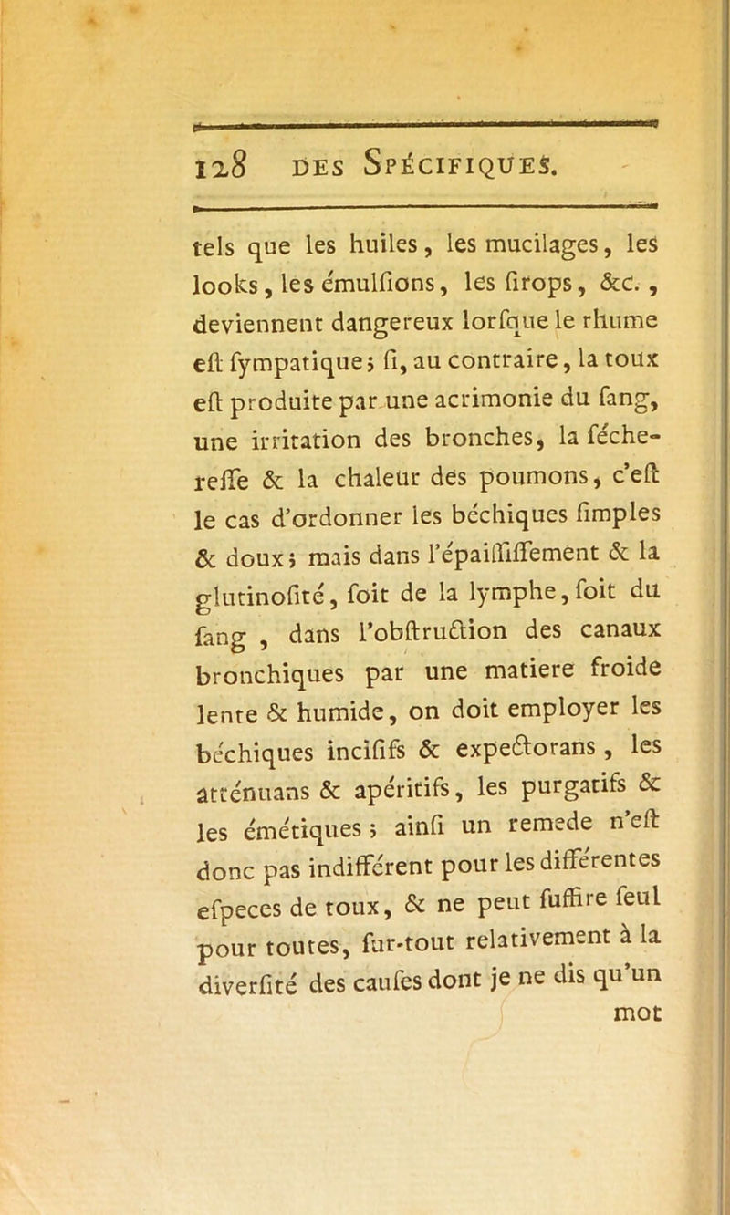 tels que les huiles, les mucilages, les looks, les émulfions, les firops, &c. , deviennent dangereux lorfque le rhume efl fympatique ; fi, au contraire, la toux eft produite par une acrimonie du fang, une irritation des bronches, la féche- relTe & la chaleur des poumons, c’eft le cas d’ordonner ies béchiques fimples & doux} mais dans l’épaiffiffement & la glutinofité, foit de la lymphe, foit du fang , dans l’obftruttion des canaux bronchiques par une matière froide lente & humide, on doit employer les béchiques incififs & expeftorans, les âtténuans & apéritifs, les purgatifs & les émétiques > ainfl un remede n eft donc pas indifférent pour les différentes efpeces de toux, & ne peut fufhre feul pour toutes, fur-tout relativement à la diverfité des caufes dont je ne dis qu’un mot