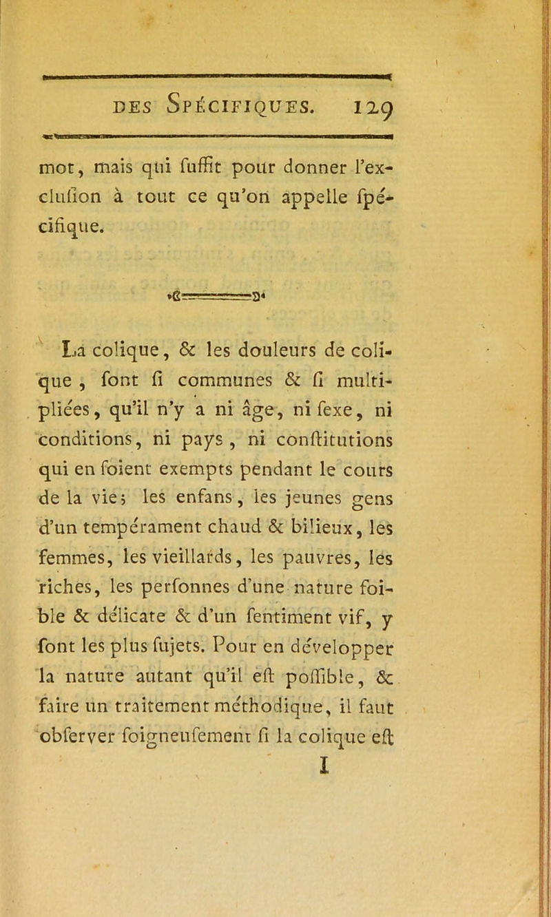 mot, mais qui fuffit pour donner l’ex- clufion à tout ce qu’on appelle fpé- cifique. La colique, 8c les douleurs de coli- que , font fi communes & fi multi- pliées, qu’il n’y a ni âge, nifexe, ni conditions, ni pays, ni conftitutions qui en foient exempts pendant le cours de la vie; les enfans, les jeunes gens d’un tempérament chaud & bilieux, les femmes, les vieillards, les pauvres, les riches, les perfonnes d'une nature foi- ble & délicate & d’un fentiment vif, y font les plus fujets. Pour en développer la nature autant qu’il eft pofiïble, ôc faire un traitement méthodique, il faut obferver foigneufement fi la colique eft I