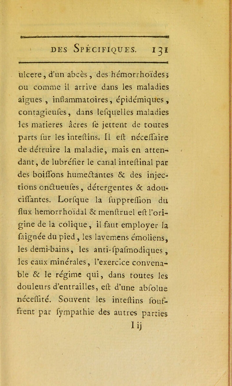 ulcéré, d'un abcès, des hémorrhoïdes; ou comme il arrive dans les maladies aigues, inflammatoires, épidémiques, contagieufes, dans lefquelles maladies les matières âcres fe jettent de toutes parts fur les inteftins. Il eft néceflfaire de détruire la maladie, mais en atten- dant, de lubréfier le canal inteftinal par des boifïbns humedftantes & des injec- tions cnétueufes, détergentes 6c adou- ciffantes. Lorfque la fuppreflfion du flux hemorrhoïdal & menftruel eft l’ori- gine de la colique, il faut employer la faignée du pied, les lavemens émoliens, les demi-bains, les anti-fpafmodiques, les eaux minérales, l'exercice convena- ble & le régime qui, dans toutes les douleurs d’entrailles, eft d’une abfolue néceflité. Souvent les inteftins fouf- frent par fympathie des autres parties lij
