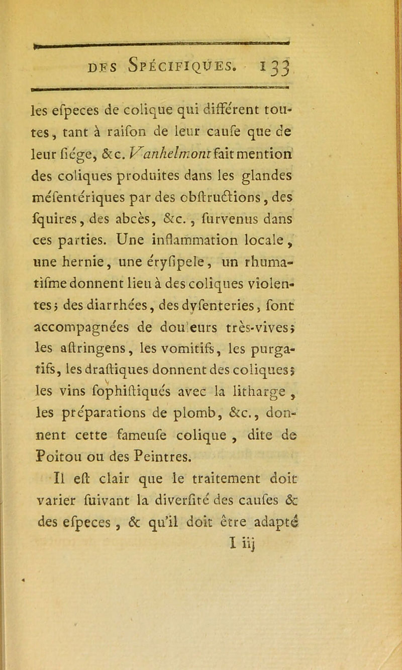 les efpeces de colique qui different tou- tes, tant à raifon de leur caufe que de leurfiége, &c. Vanhelmomfait mention des coliques produites dans les glandes méfentériques par des cbftrudlions, des fquires, des abcès, &c., furvenus dans ces parties. Une inflammation locale, une hernie, une éryfipele, un rhuma- tifme donnent lieu à des coliques violen- tes 5 des diarrhées, desdvfenteries, font accompagnées de dou eurs très-vives» les aftringens, les vomitifs, les purga- tifs, les draftiques donnent des coliques» \f les vins fophifliqués avec la iitharge , les préparations de plomb, &c., don- nent cette fameufe colique , dite de Poitou ou des Peintres. Il eft clair que le traitement doit varier fuivant la diverffté des caufes & des efpeces , ôc qu’il doit être adapté I iij