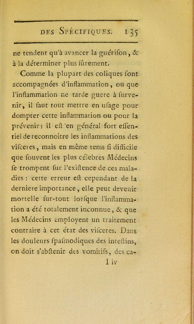 ne tendent qu’à avancer la guérifon, & à la déterminer plus finement. Comme la plupart des coliques font accompagnées d’inflammation, ou que l’inflammation ne tarde guere à furve- nir, il faut tout mettre en ufage pour dompter cette inflammation ou pour la prévenir 5 il eft en général fort efTen- tiel dereconnoître les inflammations des vifceres, mais en même tems fi difficile que fouvent les plus célébrés Médecins fe trompent fur l’exiftence de ces mala- dies : cette erreur efl: cependant de la derniere importance, elle peut devenir mortelle lur-tout lorfque l’inflamma- tion a été totalement inconnue, ôc que les Médecins employent un traitement contraire à cet état des vifceres. Dans les douleurs fpafmodiques des inteflins, on doit s’abffenir des vomitifs, des ca- I iv