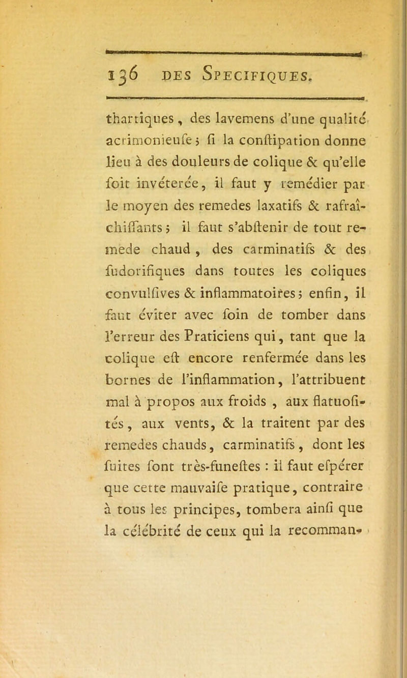thar tiques , des lavemens d’une qualité acrimonieufe} fi la conftipation donne lieu à des douleurs de colique & qu’elle foit invétérée, il faut y remédier par le moyen des remedes laxatifs & rafraî- chifîants ; il faut s’abftenir de tout re- mède chaud , des carminatifs & des fudorifiqu.es dans toutes les coliques convuîfives & inflammatoires ; enfin, il faut éviter avec foin de tomber dans l’erreur des Praticiens qui, tant que la colique efl: encore renfermée dans les bornes de l’inflammation, l’attribuent mal à propos aux froids , aux flatuofi- tés, aux vents, & la traitent par des remedes chauds, carminatifs, dont les fuites font très-funeftes : il faut efpérer que cette mauvaife pratique, contraire à tous les principes, tombera ainfi que la célébrité de ceux qui la recomman-