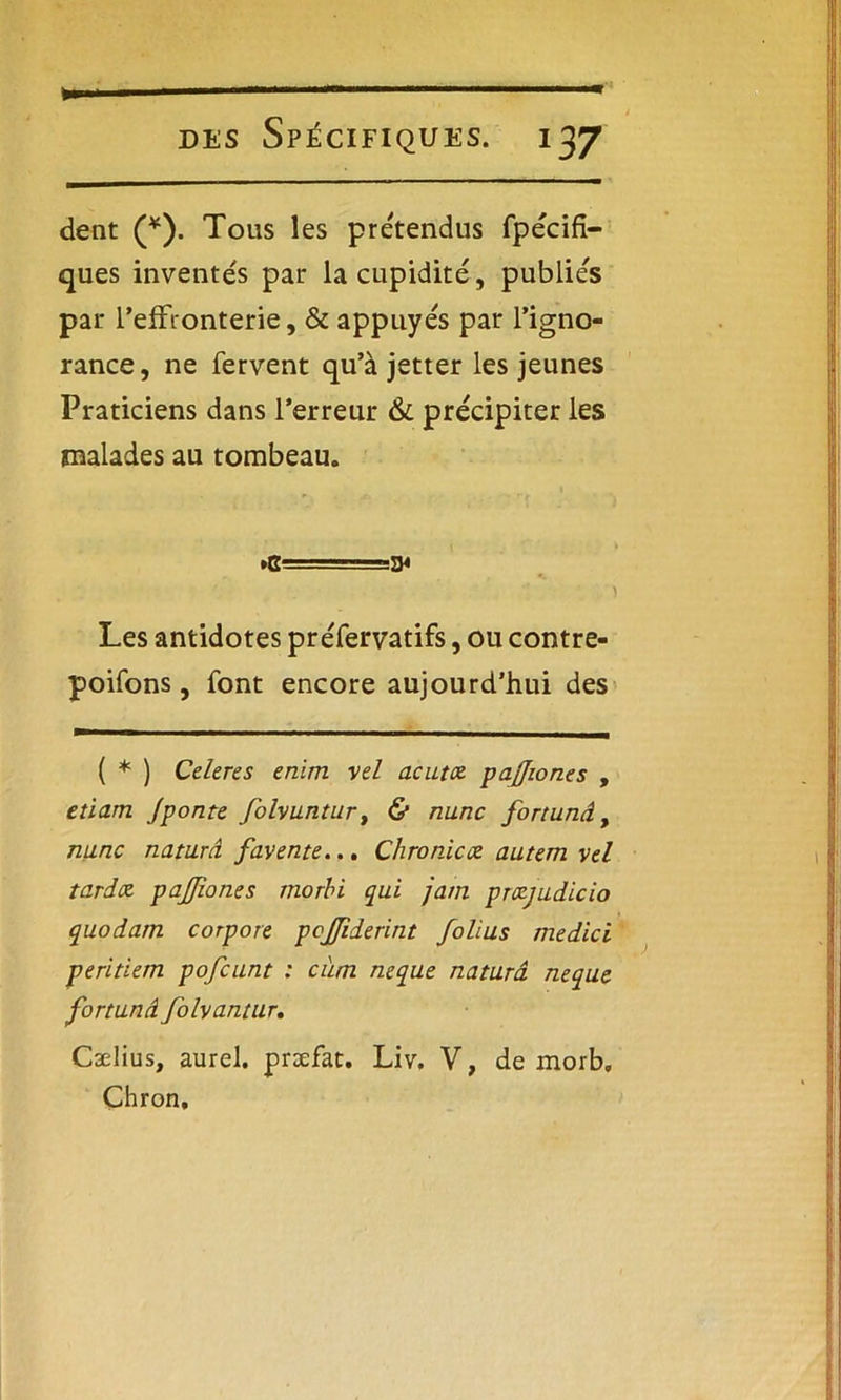 des Spécifiques. 137 dent (*). Tous les prétendus fpécifi- ques inventés par la cupidité, publies par l'effronterie, & appuyés par l’igno- rance, ne fervent qu’à jetter les jeunes Praticiens dans l’erreur & précipiter les malades au tombeau. .G==3< Les antidotes préfervatifs, ou contre- poifons, font encore aujourd’hui des ( * ) Celeres enim vel acutce pajjiones , etiam Jponte folvuntur, & nunc fortunâ, nunc naturâ favente... Chromez autem vel tarda pajjiones morbi qui jam przjudicio quodam corpore pcjjiderint folius medici peritiem pofcunt : cum mque naturâ neque. fortunâ folvantur. Cælius, aurel. præfat. Liv. V, de morb, Çhron.