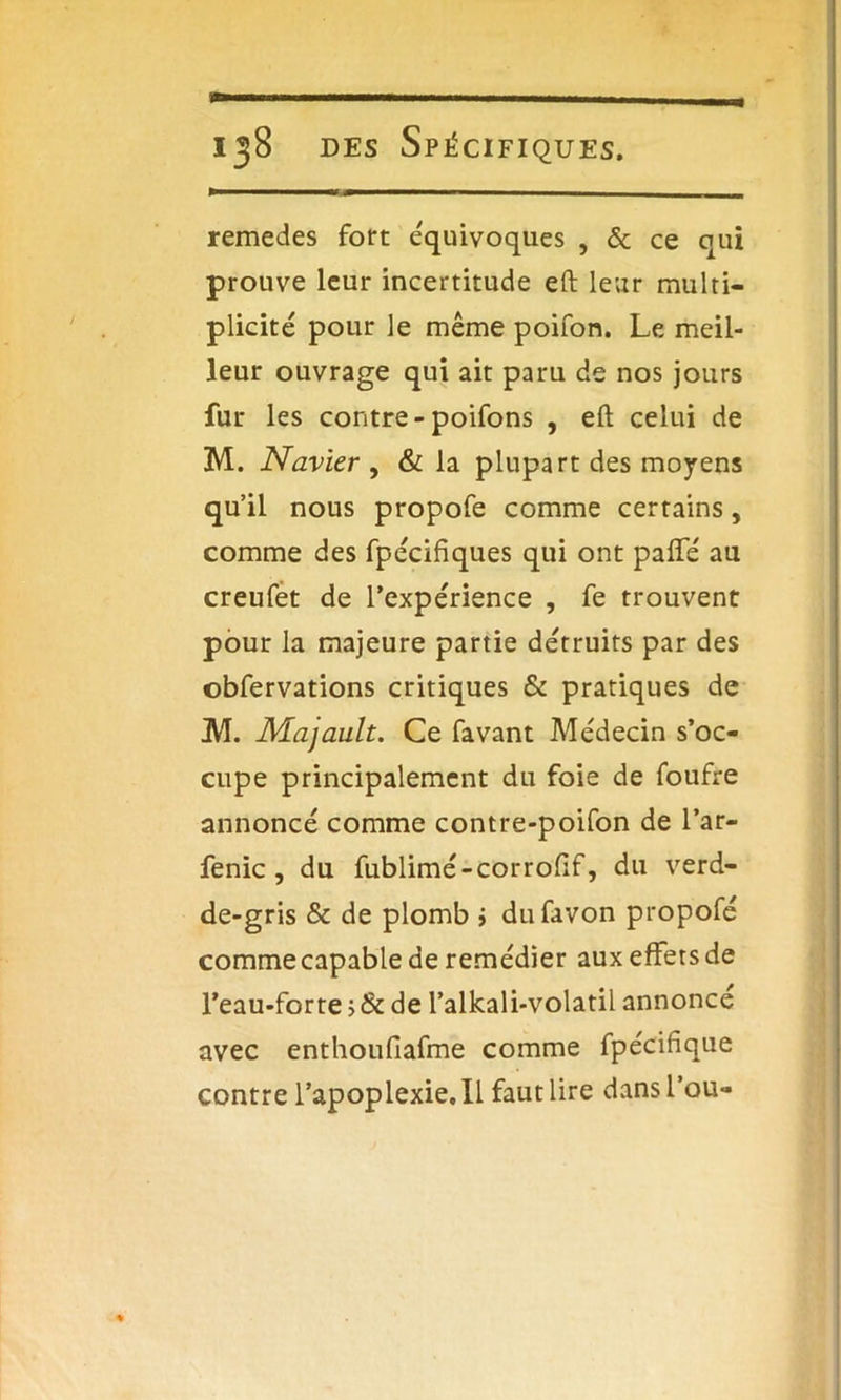 remedes fort équivoques , & ce qui prouve leur incertitude eft leur multi- plicité pour le même poifon. Le meil- leur ouvrage qui ait paru de nos jours fur les contre-poifons , eft celui de M. Navier , & la plupart des moyens qu’il nous propofe comme certains, comme des fpécifiques qui ont pafifé au creufet de l’expérience , fe trouvent pour la majeure partie détruits par des obfervations critiques & pratiques de M. Majault. Ce favant Médecin s’oc- cupe principalement du foie de foufre annoncé comme contre-poifon de l’ar- fenic , du fublimé-corroftf, du verd- de-gris & de plomb i dufavon propofé commecapable de remédier aux effets de l’eau-forte >& de l’alkali-volatil annonce avec enthoufiafme comme fpécifîque contre l’apoplexie. Il faut lire dansl’ou-
