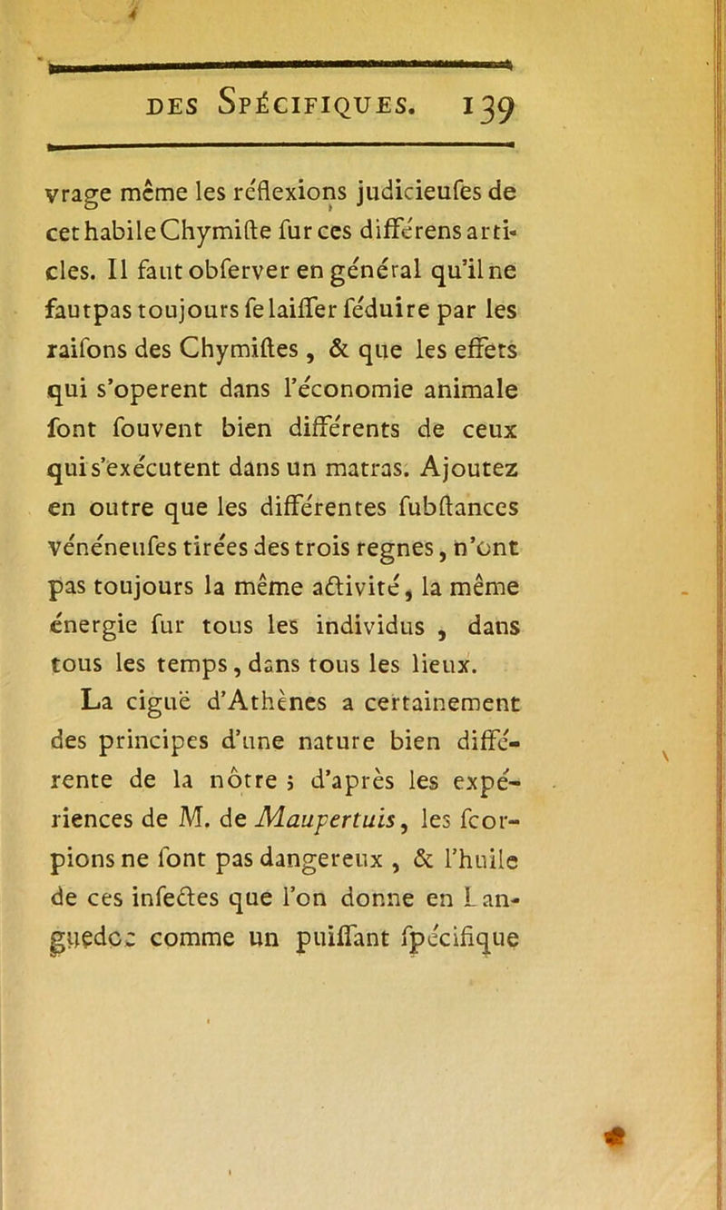 4 des Spécifiques. 139 vrage meme les inflexions judicieufes de cet habile Chymifte fur ces différens arti- cles. Il faut obferver en general qu’il ne fautpas toujours felaiffer féduire par les raifons des Chymiftes, & que les effets qui s’opèrent dans l’économie animale font fouvent bien différents de ceux qui s’exécutent dans un matras. Ajoutez en outre que les différentes fubftances vénéneufes tirées des trois régnés, n’ont pas toujours la même activité, la même énergie fur tous les individus , dans tous les temps, dans tous les lieux. La ciguë d’Athènes a certainement des principes d’une nature bien diffé- rente de la nôtre j d’après les expé- riences de M. de Maupertuis, les feor- pions ne font pas dangereux , & l’huile de ces infectes que l’on donne en Lan- guedoc comme un piaffant fpécifique