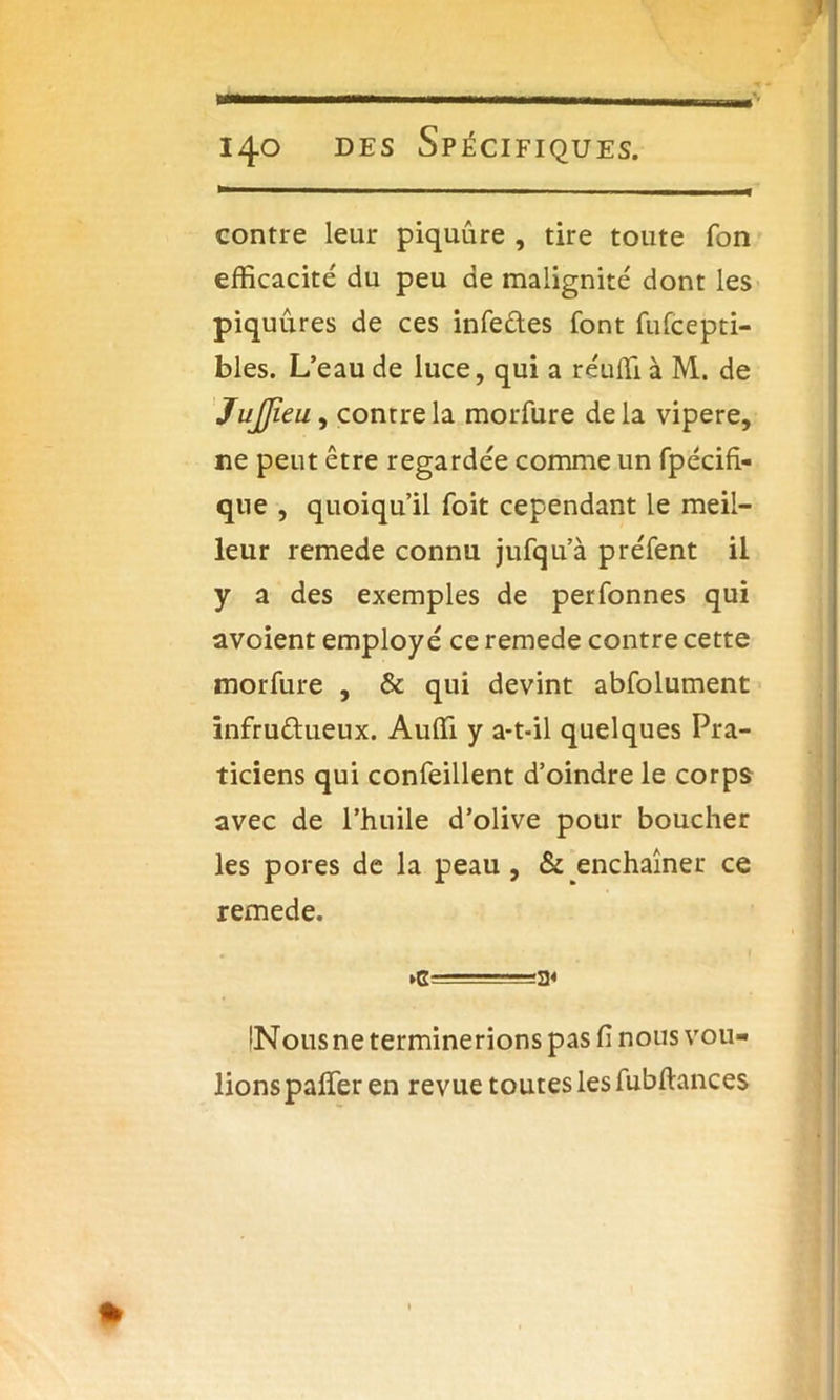 contre leur piquûre , tire toute Ton efficacité du peu de malignité dont les piquûres de ces infe&es font fufcepti- bles. L’eau de luce, qui a réuffi à M. de JuJJïeu, contre la morfure delà vipere, ne peut être regardée comme un fpécifi- que , quoiqu’il foit cependant le meil- leur remede connu jufqu’à préfent il y a des exemples de perfonnes qui avoient employé ce remede contre cette morfure , & qui devint abfolument infructueux. Auffi y a-t-il quelques Pra- ticiens qui confeillent d’oindre le corps avec de l’huile d’olive pour boucher les pores de la peau , & enchaîner ce remede. ►c==a« (Nous ne terminerions pas fi nous vou- lionspaffier en revue toutes les fubfiances