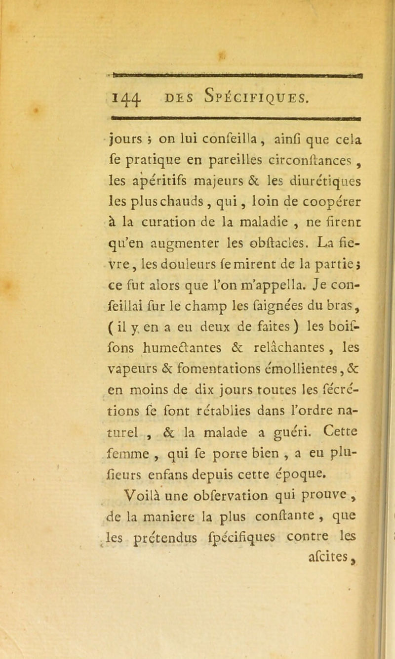 ù 144. Di.s Spécifiques. jours } on lui confeilla, ainfi que cela fe pratique en pareilles circonfiances , les apéritifs majeurs & les diurétiques les plus chauds , qui, loin de coopérer à la curation de la maladie , ne firent qu’en augmenter les obftacles. La fiè- vre, les douleurs femirent de la parties ce fut alors que l’on m’appella. Je con- feillai fur le champ les faignées du bras, ( il y en a eu deux de faites ) les boif- fons humedantes & relâchantes, les vapeurs & fomentations émollientes, & en moins de dix jours toutes les fécré- tions fe font rétablies dans l’ordre na- turel , de la malade a guéri. Cette femme , qui fe porte bien , a eu plu- fieurs enfans depuis cette époque. Voilà une obfervation qui prouve , de la maniéré la plus confiante , que les prétendus fpécifiques contre les afeites,
