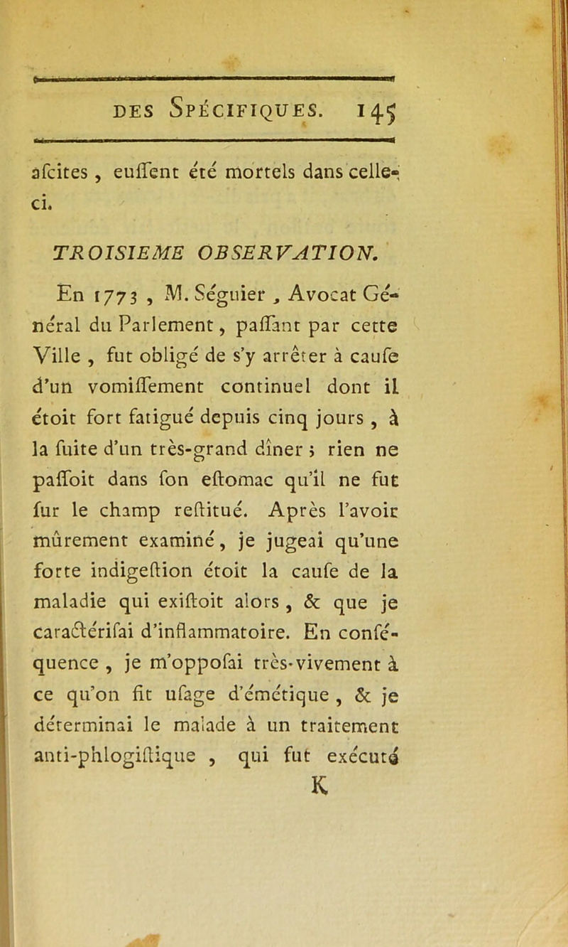 > des Spécifiques. 14.5 afcites, euffent été mortels dans celle», ci. TROISIEME OBSERVATION. En 1773 , M. Séguier , Avocat Gé- néral du Parlement, paiïant par cette Ville , fut obligé de s’y arrêter à caufe d'un vomiflement continuel dont iL étoit fort fatigué depuis cinq jours , à la fuite d’un très-grand dîner ; rien ne pafloit dans fon eftomac qu’il ne fut fur le champ reflitué. Après l’avoir mûrement examiné, je jugeai qu’une forte indigeftion ctoit la caufe de la maladie qui exiftoit alors , & que je caraétérifai d’inflammatoire. En confé- quence , je m’oppofai très*vivement à ce qu’on fit ufage d’émétique , & je déterminai le malade à un traitement anti-phlogiflique , qui fut exécuta K
