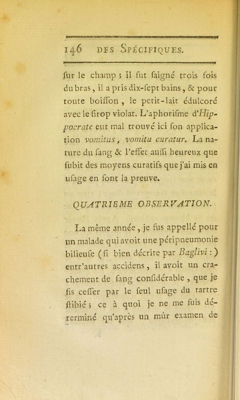 fur le champ ; il fut faigné trois fois du bras, il a pris dix-fept bains, & pour toute boiffon , le petit-lait édulcoré avec le firop violât. L’aphorifme d’Hzp- focrate eut mal trouvé ici fon applica- tion vomitus 3 vomitu curatur. La na- ture du fang & l’effet aufïi heureux que fubit des moyens curatifs que j’ai mis en ufage en font la preuve. QUATRIEME OBSERVATION. La même année , je fus appelle' pour un malade qui avoit une peripneumonie bilieufe (fi bien décrite par Baglïvi : ) entr’autres accidens, il avoit un cra- chement de fang confidérable , que je fis ceffer par le feul ufage du tartre flibié > ce à quoi je ne me fuis dé- rerminé qu’après un mûr examen de