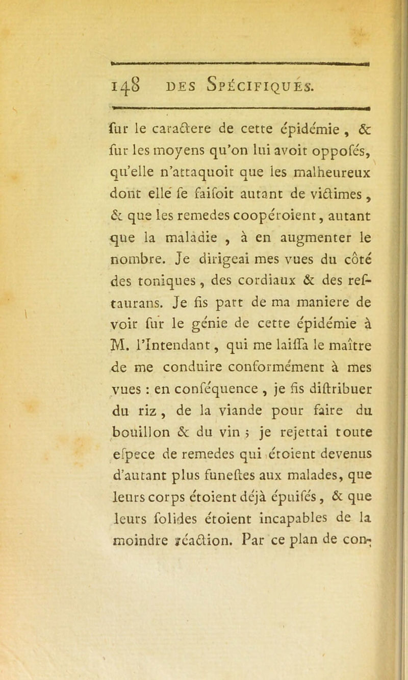 fur le caraftere de cette épidémie , & fur les moyens qu’on lui avoit oppofés, quelle n’attaquoit que les malheureux dont elle fe faifoit autant de vidimes, & que les remedes coopéroient, autant que la maladie , à en augmenter le nombre. Je dirigeai mes vues du côté des toniques, des cordiaux & des ref- taurans. Je fis part de ma maniéré de voir fur le génie de cette épidémie à M. l’Intendant, qui me laifia le maître de me conduire conformément à mes vues : en conféquence , je fis diftribuer du riz , de la viande pour faire du bouillon & du vin ; je rejettai toute efpece de remedes qui étoient devenus d’autant plus funeftes aux malades, que leurs corps étoient déjà épuifés, & que leurs folides étoient incapables de la moindre yéadion. Par ce plan de coi>