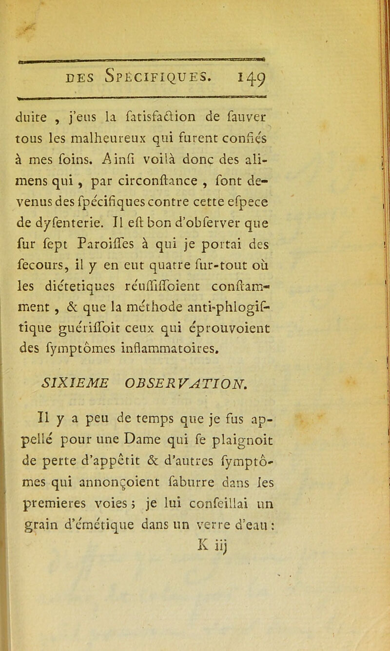 duite , j’eus la fatisfaûion de fauver tous les malheureux qui furent confiés à mes foins. Ainfi voilà donc des ali- mens qui , par circonftance , font de- venus des fpécifiques contre cette efpece de dyfenterie. Il eft bon d’obferver que fur fept ParoilTes à qui je portai des fecours, il y en eut quatre fur-tout où les diététiques réufliifoient confram- ment, & que la méthode anti’phlogif- tique guérilfoit ceux qui éprouvoient des fymptômes inflammatoires. SIXIEME OBSER VATION. Il y a peu de temps que je fus ap- pelle pour une Dame qui fe plaignoit de perte d’appêtit & d’autres fymptô- mes qui annonçoient faburre dans les premières voies 5 je lui confeillai un grain d’émétique dans un verre d’eau: Iv llj