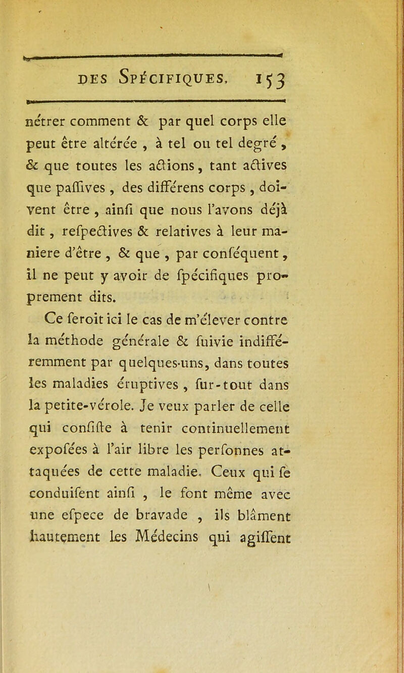 nétrer comment & par quel corps elle peut être altérée , à tel ou tel degré , & que toutes les avions, tant a&ives que paffives , des différens corps, doi- vent être , ainfi que nous l’avons déjà dit, refpe&ives & relatives à leur ma- niéré d’être , & que , par conféquent, il ne peut y avoir de fpécifiques pro- prement dits. Ce feroit ici le cas de m’élever contre la méthode générale & fuivie indiffé- remment par quelques-uns, dans toutes les maladies éruptives , fur-tout dans la petite-vérole. Je veux parler de celle qui confifte à tenir continuellement expofées à l’air libre les perfonnes at- taquées de cette maladie. Ceux qui fe conduifent ainfi , le font même avec une efpece de bravade , ils blâment hautement les Médecins qui agiffent