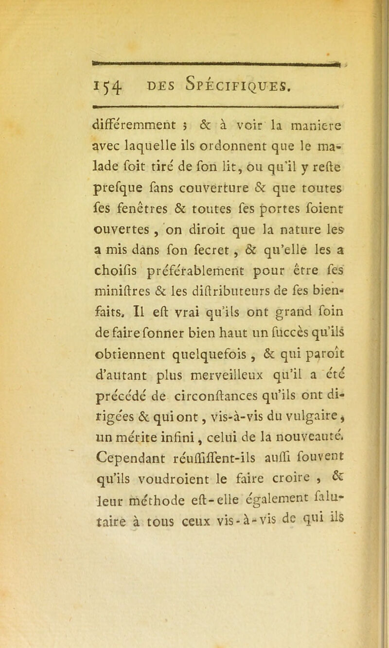 — > différemment î & à voir la maniéré avec laquelle ils ordonnent que le ma- lade foit tiré de fon lit, ou qu'il y relie prefque fans couverture & que toutes fes fenêtres & toutes fes portes foient ouvertes , on diroit que la nature les a mis dans fon fecret, & qu’elle les a choilis préférablement pour être fes miniftres & les dillributeurs de fes bien- faits, Il efb vrai qu’ils ont grand foin de faire fonner bien haut un fuccès qu’ils obtiennent quelquefois , & qui paroît d’autant plus merveilleux qu’il a été précédé de circonllances qu’ils ont di- rigées & qui ont, vis-à-vis du vulgaire i un mérite infini, celui de la nouveauté. Cependant réufTifTent-ils auffi fouvent qu’ils voudroient le faire croire , de leur méthode ed; — elle également ialu- taire à tous ceux vis-à-vis de qui ils