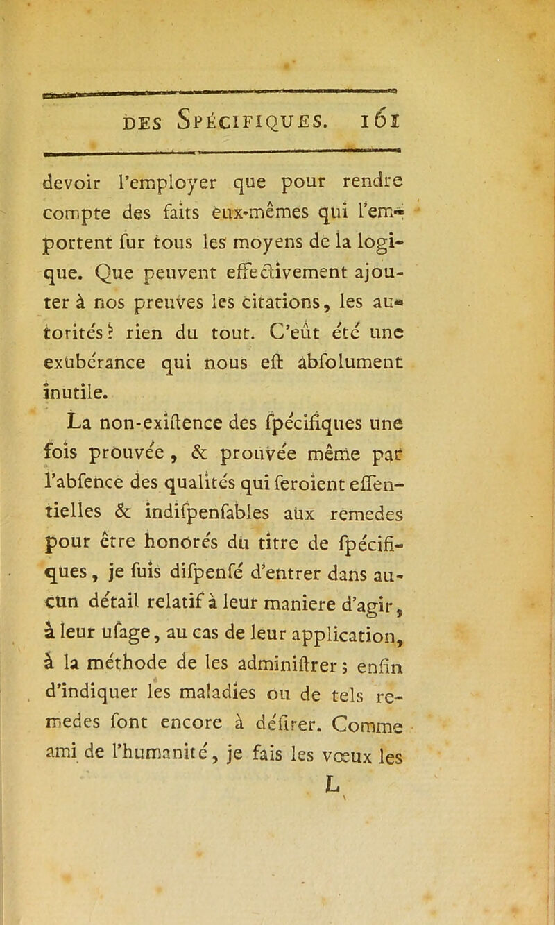 devoir l’employer que pour rendre compte des faits eux-mêmes qui l’em- portent fur tous les moyens de la logi- que. Que peuvent effectivement ajou- ter à nos preuves les citations, les au« torités? rien du tout. C’eût été une exubérance qui nous eft âbfolument inutile. La non-exiftence des fpécifiques une fois prouvée , & prouvée même pat l’abfence des qualités qui feroient effen- tielles & indifpenfables aux remedes pour être honorés du titre de fpécifi- ques , je fuis difpenfé d’entrer dans au- cun détail relatif à leur maniéré d’agir, à leur ufage, au cas de leur application, à la méthode de les adminiftrer ; enfin d’indiquer les maladies ou de tels re- medes font encore à délirer. Comme ami de l’humanité, je fais les vœux les L
