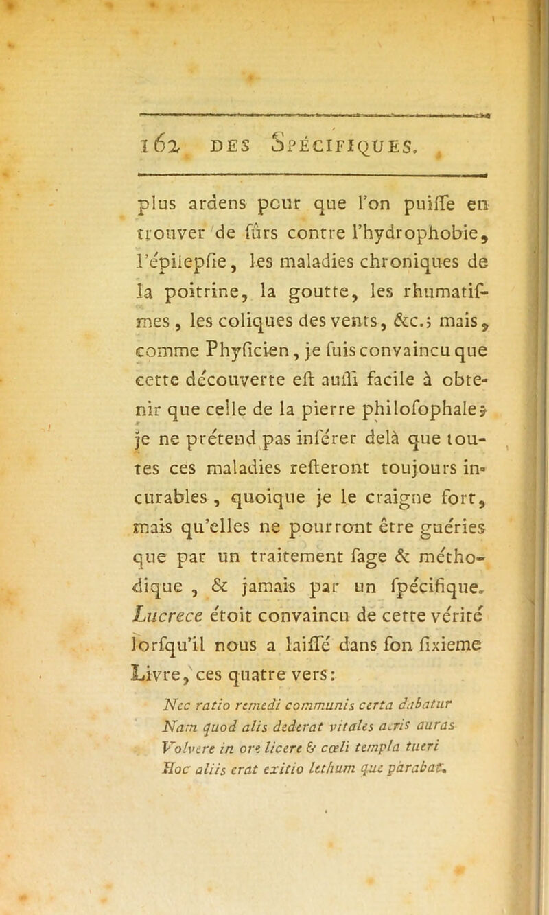 plus arctens peur que l’on piaffe en trouver de fûrs contre l’hydrophobie, répiiepfie, les maladies chroniques de la poitrine, la goutte, les rhumatis- mes, les coliques des vents, &c.; mais, comme Phylicien, je fuis convaincu que eette decouverte eft aufli facile à obte- nir que celle de la pierre philofophale* je ne prétend pas inférer delà que tou- tes ces maladies relieront toujours in- curables , quoique je le craigne fort, mais qu’elles ne pourront être guéries que par un traitement fage & métho- dique , & jamais par un fpécifique, Lucrèce étoit convaincu de cette vérité lorfqu’il nous a faille dans fon lixieme Livre, ces quatre vers: Ncc ratio remedi commuais certa dabatur Nam quod alis dzderat vitales a^ris auras Volvcre in on liccrt & cceli templa tueri Hoc aliis crat exitio lethum que par abat.