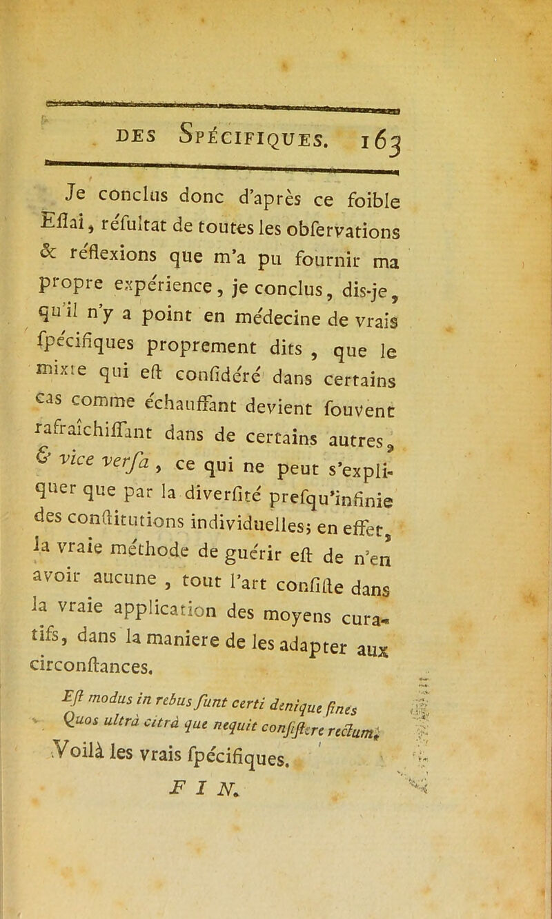 t • • .. Je conclus donc d’après ce foible E.lîai , refuitat de toutes les obfervations & réflexions que m’a pu fournir ma propre expérience, je conclus, dis-je, qu il n y a point en médecine de vrais fpécifiques proprement dits , que le n.L.e qui eft confidéré dans certains cas comme échauffant devient fouvenc rafraichilfant dans de certains autres, & vice verfa , ce qui ne peut s’expli- quer que par la diverfité prefqu’infinie des conflitutions individuelles} en effet, la vraie méthode de guérir eft de n’en avoir aucune , tout l’art confifte dans la vraie application des moyens cura- tifs, dans la maniéré de les adapter aux circonftances. Eft modus in rebus,funt certi denique fines <±uos ultrà car à que nequit conjiftcre rectum,i .Voilà les vrais fpécifiques. FIN.