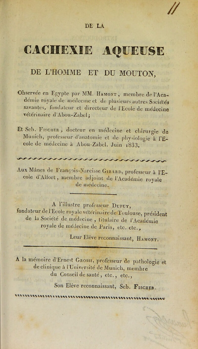 CACHEXIE AQUEUSE DE L’HOMME ET DU MOUTON, Observée en Egypte par MM. Hamont, membre de T Aca- démie royale de médecine et de plusieurs autres Sociétés savantes, fondateur et directeur de l’Ecole de médecine vétérinaire d’Abou-Zabtl ; Et Scb. Fischer, docteur en médecine et chirurgie de Munich, professeur d’anatomie et de physiologie à l’E- cole de médecine à Abou-Zabel. Juin i833. Aux IV)ânes de François-Narcisse Girard, professeur à l’E- cole d’Alfort, membre adjoint de l’Académie royale de médecine. A 1 illustre professeur Dupuy, fondateur de 1 Ecole royale vétérinaire de Toulouse, président de la Société de médecine , titulaire de l’Académie royale de médecine de Paris, etc. etc.. Leur Elève reconnaissant, Hamont. A la mémoire d’Ernest Grossi, professeur de pathologie et de clinique à l’Université de Munich, membre du Conseil de santé , etc., etc., Son Eleve reconnaissant, Seb. Fischer. ^xvxvvxvx VV> Wi * XYXVA WVWWWmMWVU VAX YXXXVVWVXVXVXV