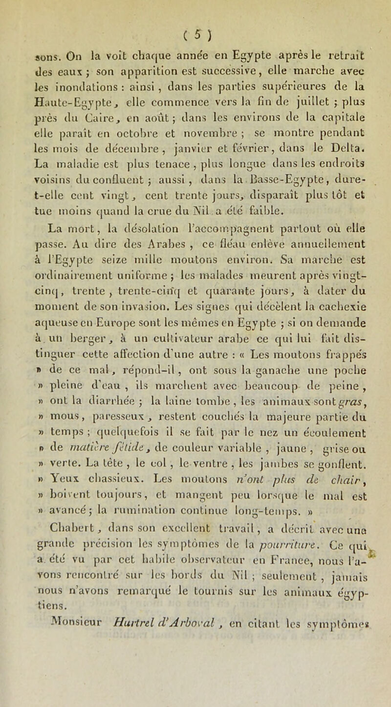 sons. On la voit chaque année en Egypte après le retrait des eaux ; son apparition est successive, elle marche avec les inondations : ainsi , dans les parties supérieures de la Haute-Egypte, elle commence vers la fin de juillet ; plus près du Caire, en août; dans les environs de la capitale elle parait en octobre et novembre ; se montre pendant les mois de décembre, janvier et février, dans le Delta. La maladie est plus tenace , plus longue dans les endroits voisins du confluent ; aussi, dans la Basse-Egypte, dure- t-elle cent vingt, cent trente jours, disparaît plus tôt et tue moins quand la crue du Nil a été faible. La mort, la désolation raccompagnent partout où elle passe. Au dire des Arabes , ce fléau enlève annuellement à l’Egypte seize mille moutons environ. Sa marche est ordinairement uniforme ; les malades meurent après vingt- cinq, trente, trente-cinq et quarante jours, à dater du moment de son invasion. Les signes qui décèlent la cachexie aqueuse en Europe sont les mêmes en Egypte ; si on demande ii uti berger, à un cultivateur arabe ce qui lui fait dis- tinguer cette affection d’une autre : « Les moutons frappés » de ce mal, re'pond-il , ont sous la ganache une poche » pleine d’eau , ils marchent avec beaucoup de peine , » ont la diarrhée ; la laine tombe, les animaux sontgras, » mous, paresseux, restent couchés la majeure partie du » temps ; quelquefois il se fait par le nez un écoulement o de matière fétide, de couleur variable , jaune, grise ou » verte. La tète , le col , le ventre , les jambes se gonflent. » Yeux chassieux. Les moutons n’ont plus de chair, » boivent toujours, et mangent peu lorsque le mal est » avancé; la rumination continue long-temps. » Chabert, dans son excellent travail , a décrit avec una grande précision les symptômes de la pourriture. Ce qui a été vu par cet habile observateur en France, nous Ta- * vons rencontré sur les bords du Nil ; seulement , jamais nous n’avons remarqué le tournis sur les animaux égyp- tiens. Monsieur Hurtrel d‘Arborai , en citant les symptômes