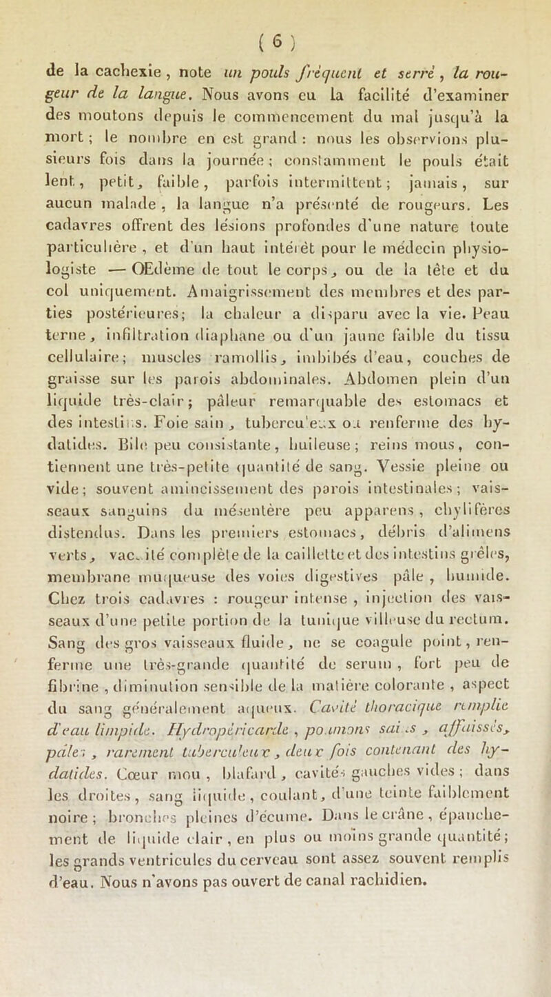 de la cachexie , note un pouls fréquent et serré , la rou- geur de la langue. Nous avons eu la facilité d’examiner des moutons depuis le commencement du mal jusqu’à la mort; le nombre en est grand: nous les observions plu- sieurs fois dans la journée; constamment le pouls était lent, petite faible, parfois intermittent; jamais, sur aucun malade , la langue n’a présenté de rougeurs. Les cadavres offrent des lésions profondes d'une nature toute particulière , et d’un haut intérêt pour le médecin physio- logiste ■—Œdème de tout le corps , ou de la tête et du col uniquement. Amaigrissement des membres et des par- ties postérieures; la chaleur a disparu avec la vie. Peau terne, infiltration diaphane ou d'un jaune faible du tissu cellulaire; muscles ramollis, imbibés d’eau, couches de graisse sur les parois abdominales. Abdomen plein d’un liquide très-clair; pâleur remarquable des estomacs et des intestins. Foie sain , tubercu’eux ou renferme des by- datides. Bile peu consistante, huileuse; reins mous, con- tiennent une très-petite quantité de sang. Vessie pleine ou vide; souvent amincissement des parois intestinales; vais- seaux sanguins du mésentère peu appareils, chylifères distendus. Dans les premiers estomacs, débris d’alimens verts, vacuité complète de la caillette et des intestins grêles, membrane muqueuse des voies digestives pâle , humide. Chez trois cadavres : rougeur intense , injection des vais- seaux d’une petite portion de la tunique villeuse du rectum. Sang des gros vaisseaux fluide, ne se coagule point, ren- ferme une très-grande quantité de sérum , fort peu de fibrine , diminution sensible de la matière colorante , aspect du sang généralement aqueux. Cavité thoracique remplie d'eau limpide. Hydropéricarde , poumons sai.s , affaisses, pâles, rarement tuberculeux, deux fois contenant des hy- dalides. Cœur mou , blafard , cavités gauches vides ; dans les droites, sang liquide, coulant, d’une teinte faiblement noire; bronches pleines d’écume. Dans le crâne , épanche- ment île liquide clair , en plus ou moins grande quantité ; les grands ventricules du cerveau sont assez souvent remplis d’eau. Nous n'avons pas ouvert de canal rachidien.