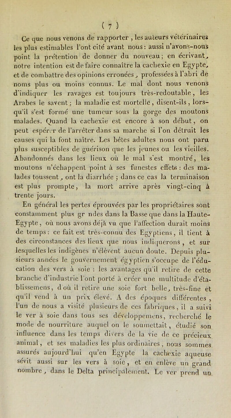 Ce que nous venons de rapporter , les auteurs vétérinaires les plus estimables l’ont cité avant nous : aussi n’avons-nous point la prétention de donner du nouveau; en écrivant, notre intention est de faire connaître la cachexie en Egypte, et de combattre des opinions erronées , professées à l’abri de noms plus ou moins connus. Le mal dont nous venons d’indiquer les ravages est toujours très-redoutable, les Arabes le savent.; la maladie est mortelle, disent-ils, lors- qu’il s’est formé une tumeur sous la gorge des moutons malades. Quand la cachexie est encore à son début, on peut espérer de l’arrêter dans sa marche si l’on détruit les causes qui la font naître. Les bêtes adultes nous ont paru plus susceptibles de guérison que les jeunes ou les vieilles. Abandonnés dans les lieux où le mal s’est montré, les moutons n’échappent point à ses funestes effets : des ma- lades toussent, ont la diarrhée j dans ce cas la terminaison est plus prompte, la mort arrive après vingt-cinq à trente jours. En général les pertes éprouvées par les propriétaires sont constamment plus gr ndes dans la Basse que dans la Haute- Egypte, où nous avons déjà vu que l’alfeclion durait moins de temps: ce fait est très-connu des Egyptiens, il tient à des circonstances des lieux que nous indiquerons, et sur lesquelles les indigènes n’élèvent aucun doute. Depuis plu- sieurs années le gouvernement égyptien s’occupe de l’édu- cation des vers à soie : les avantages qu’il retire de cette branche d’industrie l’ont porté à créer une multitude d’éta- blissemens, d'où il retire une soie fort belle, très-fine et qu’il vend à un prix élevé. A des époques différentes , l’un de nous a visité plusieurs de ces fabriques, il a suivi le ver à soie dans tous ses deVeloppeinons, recherché le mode de nourriture auquel on le soumettait, étudié son influence dans les Lemps divers de la vie de ce précieux animal, et ses maladies les plus ordinaires, nous sommes assurés aujourd’hui qu’en Egypte la cachexie aqueuse sévit aussi sur les vers à soie, et en enlève un grand nombre, dans le Delta principalement. Le ver prend un