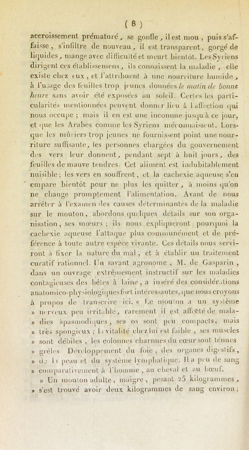 accroissement prématuré , se gonfle, ilestmou, puiss’af- faisse , s’infiltre de nouveau, il est transparent, gorgé de liquides, mange avec difficulté et meurt bientôt. Les Syriens dirigent ces élablissemens, ils connaissent la maladie, elle existe chez eux, et 1 attribuent à une nourriture humide, à l’usage des feuilles trop jeunes données le malin de bonne heure sans avoir e'té exposées au soleil. Certes les parti- cularités mentionnées peuvent donner lieu b I affection qui nous occupe ; mais il en est une inconnue jusqu'à ce jour, et que les Arabes comme les Syriens méconnaissent. Lors- que les mûriers trop jeunes ne fournissent point une nour- riture suffisante, les personnes chargées du gouvernement des vers leur donnent, pendant sept à huit jours, des feuilles de mauve tendres. Cet aliment est indubitablement nuisible; les vers en souffrent, et la cachexie aqueuse s’en empare bientôt pour ne plus les quitter, à moins qu’on ne change promptement l’alimentation. Avant de nous arrêter à l’examen des causes déterminantes de la maladie sur le mouton, abordons quelques détails sur son orga- nisation, ses mœurs; ils nous expliqueront pourquoi la cachexie aqueuse l’attaque plus communément et de pré- férence à toute autre espèce vivante. Ces détails nous servi- ront à fixer la nature du mal, et à établir un traitement curatif rationnel. Un savant agronome , M. de Gasparin , dans un ouvrage extrêmement instructif sur les maladies contagieuses des bêtes à laine, a insère des considérations U anatomico-physiologiques fort intéressantes, que nous croyons à propos de transcrire ici. « Le mouton a un système » nerveux peu irritable, rarement il est affecté de mala- » (lies spasmodiques , ses os sont peu compacts, mais » lies spongieux; la vitalité chrzlui est faible , ses muscles » sont débiles, les colonnes charnues du cœur sont ténues » grêles Développement du foie, des organes il igesl ifs , » dj h peau et du système lymphatique. Ha peu de sang » comparativement à l’homme , au cheval et au boeuf. » Un mouton adulte, maigre, pesant 7.5 kilogrammes, » s’est trouvé avoir deux kilogrammes de sang environ;