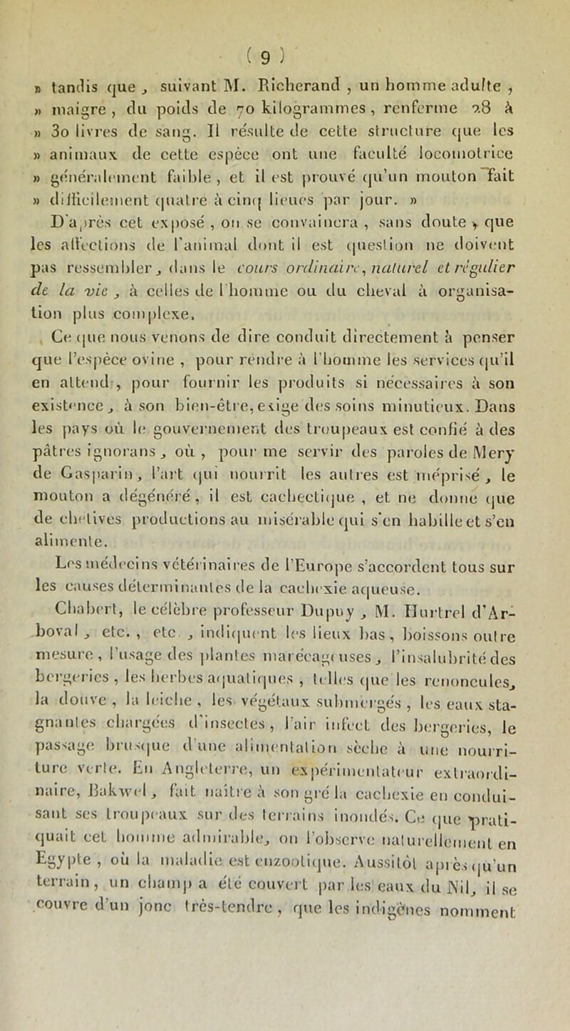 » tandis que , suivant M. Richerand , un homme adulte , » maigre , du poids de 70 kilogrammes , renferme ?.8 à » 3o livres de sang. Il résulte de cette structure que les » animaux de cette espèce ont une faculté locomotrice » généralement faible , et il est prouvé qu’un mouton Fait » difficilement quatre-à cinq lieues par jour. » D'après cet exposé , ou se convaincra , sans doute > que les affections de l'animal dont il est question 11e doivent pas ressembler j dans le cours ordinaire, naturel et régulier de la vie , à celles de l'homme ou du cheval à organisa- tion plus complexe. Ce (pie nous venons de dire conduit directement à penser que l’espèce ovine , pour rendre à l’homme les services qu’il en attend , pour fournir les produits si nécessaires à son existence , à son bien-être,exige des soins minutieux. Dans les pays où le gouvernement des troupeaux est confié à des patres ignorans j où, pour me servir des paroles de Mery de Gras pari n, l’art qui nourrit les autres est méprisé, le mouton a dégénéré, il est cachectique , et ne donne que de chelives productions au misérable qui s'en babille et s’en alimente. Les médecins vétérinaires de l’Europe s’accordent tous sur les causes déterminantes de la cachexie aqueuse. Chabert, le célèbre professeur Dupuy , M. Hurtrel d’Ar- boval, etc. , etc , indiquent les lieux bas, boissons outre mesure, l’usage des plantes marécageuses, l’insalubrité des bergeries , les herbes aquatiques , telles que les renoncules, la douve , la leiebe , les végétaux submergés , les eaux sta- gnantes chargées d’insectes, l’air infect des bergeries, le passage brusque d une alimentation sèche à une nourri- ture verte. Eu Angleterre, un expérimentateur extraordi- naire, Jlakwel, fait naître à son gré la cachexie en condui- sant ses troupeaux sur des terrains inondés* Ce que prati- quait cet homme admirable, on l’observe naturellement en Egypte , où la maladie est enzoolique. Aussitôt après qu’un terrain, un champ a été couvert par les eaux du J\il, il se couvre d’un jonc très-tendre, que les indigènes nomment