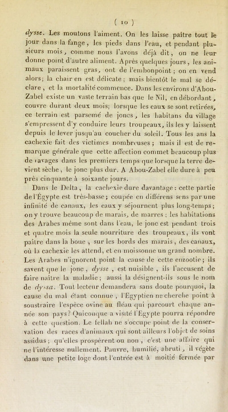 clyssc. Les moutons l’aiment. On les laisse paître tout Te jour clans la fange , les pieds dans l’eau, et pendant plu- sieurs mois j comme nous l’avons déjà dit, on ne leur donne point d’autre aliment. Après quelques jours , les ani- maux paraissent gras, ont de l’embonpoint ; on en vend alors; la chair en est délicate; mais bientôt le mal se dé- claré, et la mortalité commence. Dans les environs d’Abou- Zabel existe un vaste terrain bas que le Nil, en débordant, couvre durant deux mois; lorsque les eaux se sont retirées, ce terrain est parsemé de joncs, les habitans du village s’empressent d’y conduire leurs troupeaux, ils les y laissent depuis le lever jusqu’au coucher du soleil. Tous les ans la cachexie fait des victimes nombreuses ; mais il est de re- marque générale que cette affection commet beaucoup plus de lavages dans les premiers temps que lorsque la terre de- vient sèche , le jonc plus dur. A Abou-Zabel elle dure à peu près cinquante à soixante jours. Dans le Delta, la cachexie dure davantage : cette partie de l’Egypte est très-basse; coupée en diflérens sens par une infinité de canaux, les eaux y séjournent plus long-temps; on y trouve beaucoup de marais, de marres ; les habitations des Arabes même sont dans l'eau, le jonc est pendant trois et quatre mois la seule nourriture des troupeaux, ils vont paître dans la boue , sur les bords des marais , des canaux, où la cachexie les attend, et en moissonne un grand nombre. Les Arabes n’ignorent point la cause de cette enzootie; ils savent que le jonc , dysse , est nuisible , ils l’accusent de faire naître la maladie; aussi la désignent-ils sous le nom de dyssa. Tout lecteur demandera sans doute pourquoi, la cause du mal étant connue , l’Egyptien ne cherche point à soustraire l’espèce ovine au fléau qui parcourt chaque an- née son pays? Quiconque a visité l'Egypte pourra répondre à cette question. Le fellah ne s’occupe point de la conser- vation des races d’animaux qui sont ailleurs l’objet de soins assidus ; qu’elles prospèrent ou non , c’est une affaire qui ne l’intéresse nullement. Pauvre, humilié, abruti, il végète dans une petite loge dont l’entrée est à moitié fermée par