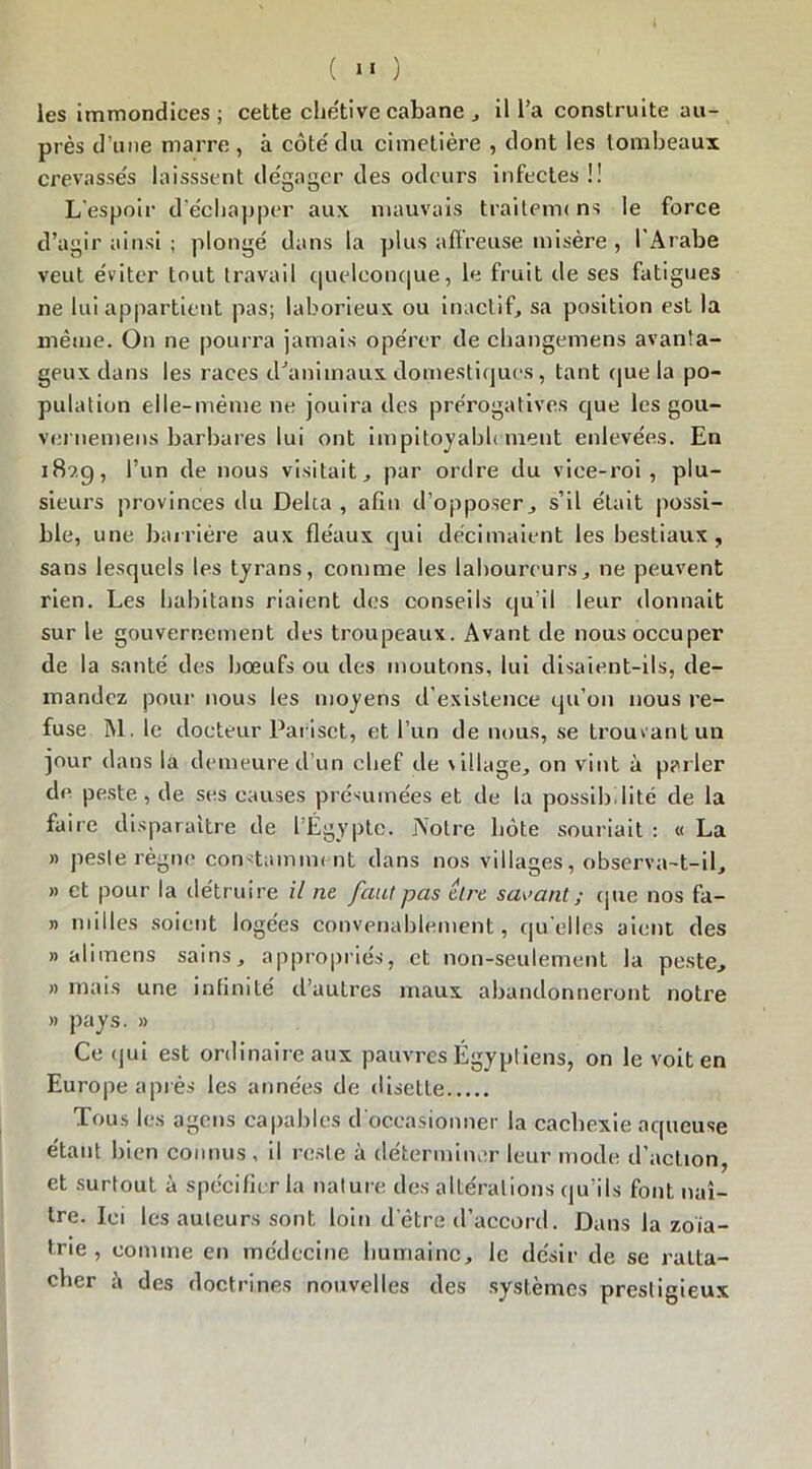 les immondices; cette chétive cabane , il l’a construite au- près d’une marre , à côté du cimetière , dont les tombeaux crevassés laisssent dégager des odeurs infectes !! L’espoir d'échapper aux mauvais traiterm ns le force d’agir ainsi ; plongé dans la plus affreuse misère , l’Arabe veut éviter tout travail quelconque, le fruit de ses fatigues ne lui appartient pas; laborieux ou inactif, sa position est la même. On ne pourra jamais opérer de changemens avanta- geux dans les races d'animaux domestiques, tant que la po- pulation elle-même ne jouira des prérogatives que les gou- vernemens barbares lui ont impitoyablement enlevées. En i8?.g, l’un de nous visitait, par ordre du vice-roi, plu- sieurs provinces du Delca , afin d’opposer, s’il était possi- ble, une barrière aux fléaux qui décimaient les bestiaux , sans lesquels les tyrans, comme les laboureurs, ne peuvent rien. Les habitans riaient des conseils qu’il leur donnait sur le gouvernement des troupeaux. Avant de nous occuper de la santé des bœufs ou des moutons, lui disaient-ils, de- mandez pour nous les moyens d’existence qu’on nous re- fuse M. le docteur Pariset, et l’un de nous, se trouvant un jour dans la demeure d’un chef de village, on vint à parler de peste, de ses causes présumées et de la possibilité de la faire disparaître de l’Égypte. Notre hôte souriait : « La » pesle règne constamment dans nos villages, observa-t-il, » et pour la détruire il ne faut pas être savant ; que nos fa- » milles soient logées convenablement, quelles aient des » alimens sains, appropriés, et non-seulement la peste, » mais une infinité d’autres maux abandonneront notre » pays. » Ce (jui est ordinaire aux pauvres Égyptiens, on le voit en Europe après les années de disette Tous les agens capables d occasionner la cachexie aqueuse étant bien connus , il reste à déterminer leur mode d’action, et surtout à spécifier la nature des altérations qu’ils font naî- tre. Ici les auteurs sont loin d’être d’accord. Dans la zoïa- trie , comme en médecine humaine, le désir de se ratta- cher i» des doctrines nouvelles des systèmes prestigieux