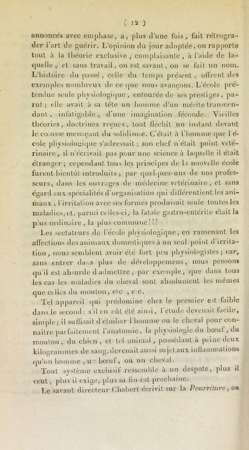 annoncés avec emphase, a, plus d’une fois, fait rétrogra- der l’art de guérir. L’opinion du jour adoptée, on rapporte tout à la théorie exclusive, complaisante, à l’aide de la- quelle, et sans travail, on est savant, on se fait un nom. L’histoire du passé, celle du temps présent, offrent des exemples nombreux de ce que nous avançons. L'école pré- tendue seule physiologique , entourée de ses prestiges , pa- rut; elle avait à sa tète un homme d’un mérite transcen- dant , infatigable , d’une imagination féconde. Vit iIles théories, doctrines récités-', tout fléchit un instant devant le co osse menaçant du solidisme. C’était à l'homme que 1 é- cole physiologique s’adressait; son chef n’était point vété- rinaire, il n’écrivait pas pour une science à laquelle il était étranger; cependant tous les principes de la nouvelle école furent bientôt introduits , par quelques-uns de nos profes- seurs, dans les ouvrages de médecine vétérinaire, et sans égard aux spécialités d organisation qui diflérentient les ani- maux , l irritation avec ses formes produisait seule toutes les maladies, et, parmi celles-ci, la fatale gastro-entérite était la plus ordinaire , la plus commune ! ! ! Les sectateurs de l’école physiologique, en ramenant les affections des animaux domestiques à un seul point d’irrita- tion, nous semblent avoir été fort peu physiologistes; car, sans entrer dans plus de développemens, nous pensons qu’il est absurde d admettre, par exemple, que dans tous les cas les maladies du cheval sont absolument les mêmes que celles du mouton, etc , e c. Tel appareil qui prédomine chez le premier e>t faible dans.le second: s d en eut été ainsi, 1 élude devenait facile, simple; il suffisait d’étudier l'homme ou le cheval pour con- naître parfaitement l’anatomie, la physiologie du bœuf, du mouton , du chien , et tel animal, possédant a peine diux kilogrammes de sang,devenait aussi sujetaux inflammations qu’un homme , u bœuf, ou un cheval. Tout système exclusif ressemble a un despote, plus il veüt, plus il exige, plus sa fin est prochaine. Le savant directeur Chabert écrivit sur la Pourriture , ou