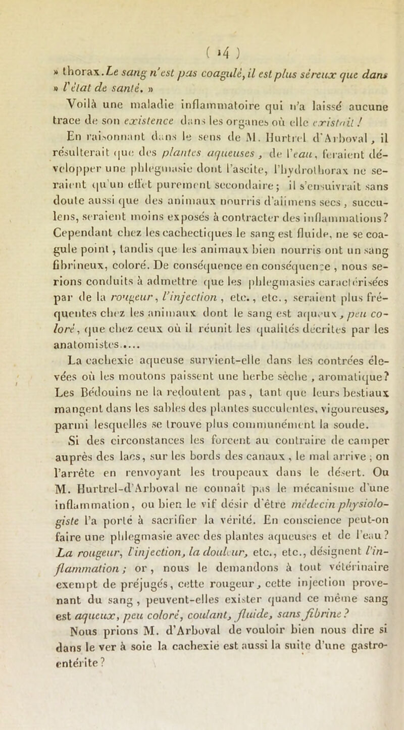 ( *4 ) » thorax. Le sang n est pas coagulèyil est p/us séreux que dans » l'état de santé. » Voilà une maladie inflammatoire qui n’a laissé aucune trace de son existence dans les organes où elle existait ! En raisonnant dans le sens de JM. Hurtrel d'Arboval, il résulterait que des plantes aqueuses , de l'eau. feraient dé- velopper une phlegmasie dont l’ascite, l’hvdrolhorax ne se- raient qu’un effet purement secondaire; il s’ensuivrait sans doute aussi que des animaux nourris d’aiimens secs, suceu- lens, seraient moins exposés à contracter des inflammations? Cependant chez les cachectiques le sang est fluide, ne se coa- gule point, tandis que les animaux bien nourris ont un sang fibrineux, coloré. De conséquence en conséquence , nous se- rions conduits à admettre que les pblegmasies caractérisées par de la rondeur, l'injection , etc., etc., seraient plus fré- quentes chez les animaux dont le sang est aqueux, peu co- loré, que chez ceux où il réunit les qualités décrites par les anatomistes.,... La cachexie aqueuse survient-elle dans les contrées éle- vées où les moutons paissent une herbe sèche , aromatique? Les Bédouins ne la redoutent pas, tant que leurs bestiaux mangent dans les sahlesdes plantes succulentes, vigoureuses, parmi lesquelles se trouve plus communément la soude. Si des circonstances les forcent au contraire de camper auprès des lacs, sur les bords des canaux , le mal arrive ; on l’arrête en renvoyant les troupeaux dans le désert. Ou M. Hurtrel-d’Arboval ne connaît pas le mécanisme d’une inflammation, ou bien le vif désir d’être médecin physiolo- giste l’a porté à sacrifier la vérité. En conscience peut-on faire une phlegmasie avec des plantes aqueuses et de l’eau? La rougeur, l'injection, la douleur, etc., etc., désignent l’in- flammation; or, nous le demandons à tout vétérinaire exempt de préjugés, cette rougeur, cette injection prove- nant du sang , peuvent-elles exister quand ce même sang est aqueux, peu coloré, coulant, fluide, sans fibrine? Nous prions M. d’Arboval de vouloir bien nous dire si dans le ver à soie la cachexie est aussi la suite d’une gastro- entérite ?