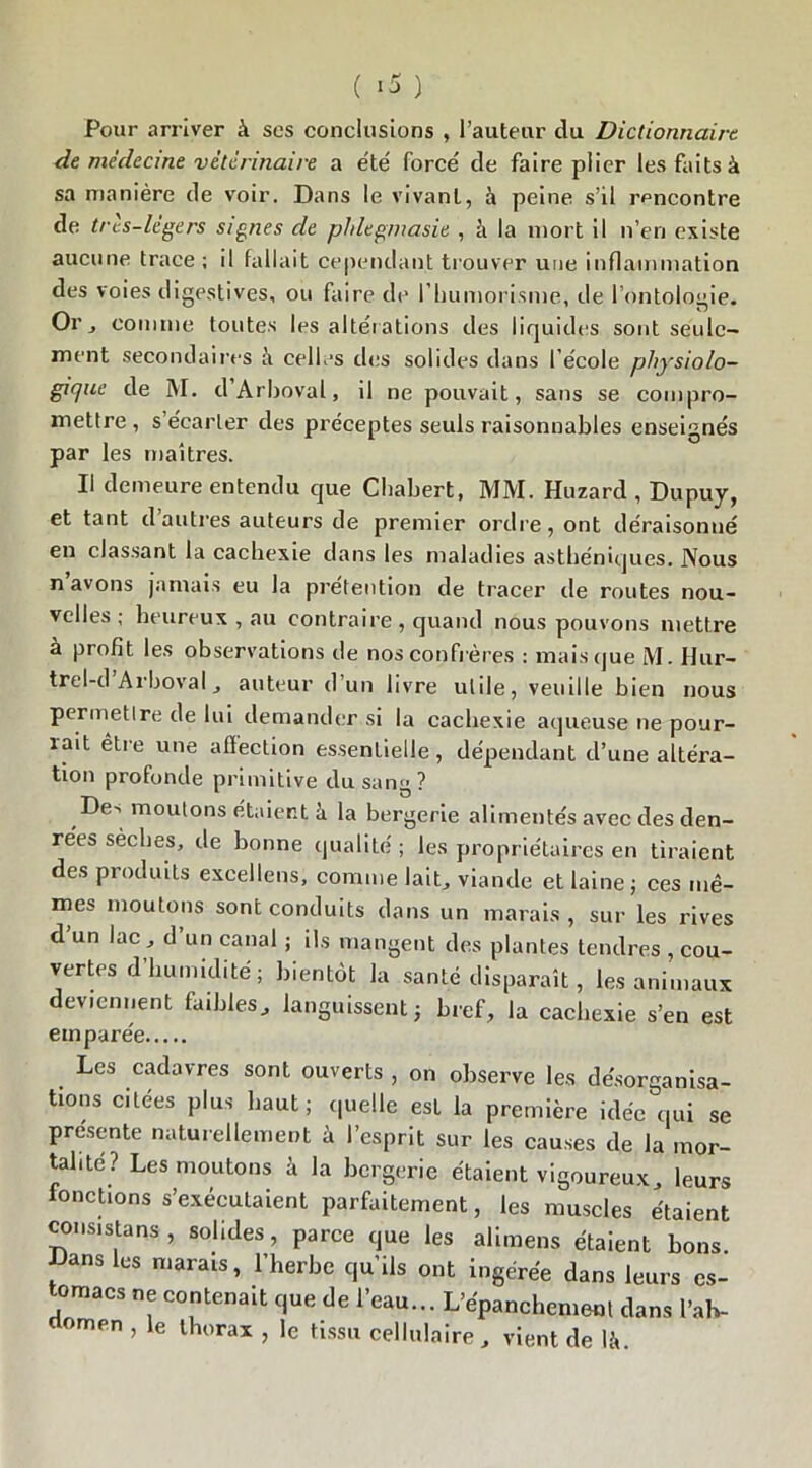 ( >5 ) Pour arriver à ses conclusions , l’auteur du Dictionnaire de médecine vétérinaire a été forcé de faire plier les faits à sa manière de voir. Dans le vivant, à peine s’il rencontre de très-légers signes de phlegniasie , à la mort il n’en existe aucune trace ; il fallait cependant trouver une inflammation des voies digestives, ou faire de l’humorisme, de l’ontologie. Or j comme toutes les altérations des liquides sont seule- ment secondaires à celles des solides dans l’école physiolo- gique de M. d’Arboval, il ne pouvait, sans se compro- mettre , s’écarter des préceptes seuls raisonnables enseignés par les maîtres. Il demeure entendu que Chabert, MM. Huzard , Dupuy, et tant d autres auteurs de premier ordre, ont déraisonné en classant la cachexie dans les maladies asthéniques. Nous n avons jamais eu la prétention de tracer de routes nou- velles; heureux , au contraire , quand nous pouvons mettre à profit les observations de nos confrères ; mais que M. Hur- trel-d Arboval, auteur d’un livre utile, veuille bien nous permetlre de lui demander si la cachexie aqueuse ne pour- rait être une affection essentielle, dépendant d’une altéra- tion profonde primitive du sang? Des moutons étaient à la bergerie alimentés avec des den- rées sèches, de bonne qualité ; les propriétaires en tiraient des produits excellens, comme lait, viande et laine ; ces mê- mes moutons sont conduits dans un marais , sur les rives d un lac , d un canal ; ils mangent des plantes tendres , cou- vertes d’humidité ; bientôt la santé disparaît, les animaux deviennent faibles, languissent; bref, la cachexie s’en est emparée Les cadavres sont ouverts , on observe les désorganisa- tions citées plus haut; quelle est la première idée qui se présente naturellement à l’esprit sur les causes de la mor- talité? Les moutons à la bergerie étaient vigoureux, leurs fonctions s’exécutaient parfaitement, les muscles étaient consistai, solides, parce que les alimens étaient bons. Dans les marais, l’herbe qu’ils ont ingérée dans leurs es- tomacs ne contenait que de l'eau... L'épanchement dans l'ah- omen , e thorax , le tissu cellulaire , vient de là.