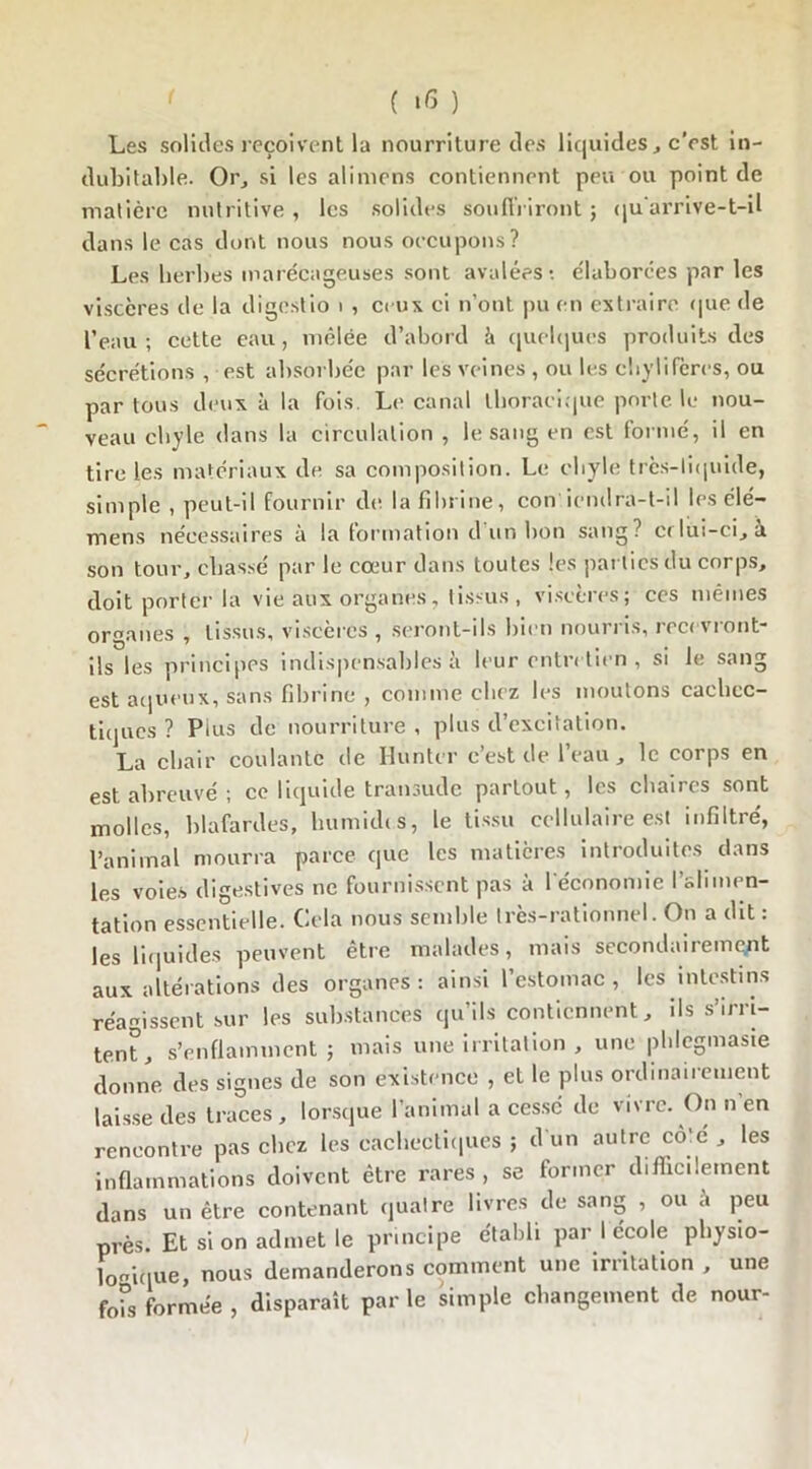 Les solides reçoivent la nourriture des liquides, c'est in- dubitable. Or, si les ali mens contiennent peu ou point de matière nutritive , les solides souffriront ; qu'arrive-t-il dans le cas dont nous nous occupons? Les herbes marécageuses sont avalées*, élaborées par les viscères de la digestio i , ceux ci n’ont pu en extraire que de l’eau; cette eau, mêlée d’abord à quelques produits des sécrétions , est absorbée par les veines , ou les chylifères, ou par tous deux à la fois. Le canal thoracique porte le nou- veau chyle dans la circulation , le sang en est formé, il en tire les matériaux de sa composition. Le chyle très-liquide, simple , peut-il fournir de la fibrine, con irndra-t-il les élé- mens nécessaires à la formation d’un bon sang? crlui-ci, à son tour, chassé par le cœur dans toutes les parties du corps, doit porter la vie aux organes, tissus , viscères; ces mêmes organes , tissus, viscères , seront-ils bien nourris, recevront- ils les principes indispensables à leur entretien , si le sang est aqueux, sans fibrine , comme chez les moutons cachec- tiques ? Puis de nourriture , plus d’excitation. La chair coulante de Hunier c’est de l’eau, le corps en est abreuvé ; ce liquide transude partout, les chaires sont molles, blafardes, humides, le tissu cellulaire est infiltré, l'animal mourra parce que les matières introduites dans les voies digestives ne fournissent pas à l'économie l’alimen- tation essentielle. Cela nous semble très-rationnel. On a dit : les liquides peuvent être malades, mais secondairement aux altérations des organes : ainsi l’estomac , les intestins réagissent sur les substances qu’ils contiennent, ils s’irri- tent, s’enflamment ; mais une irritation , une plilegmasie donne des signes de son existence , et le plus ordinairement laisse des traces, lorsque l’animal a cessé de vivre. On n’en rencontre pas chez les cachectiques ; d un autre côté , les inflammations doivent être rares, se former difficilement dans un être contenant quatre livres de sang , ou à peu près. Et si on admet le principe établi par I ecole physio- logique, nous demanderons comment une irritation , une fois formée , disparaît parle simple changement de nour-