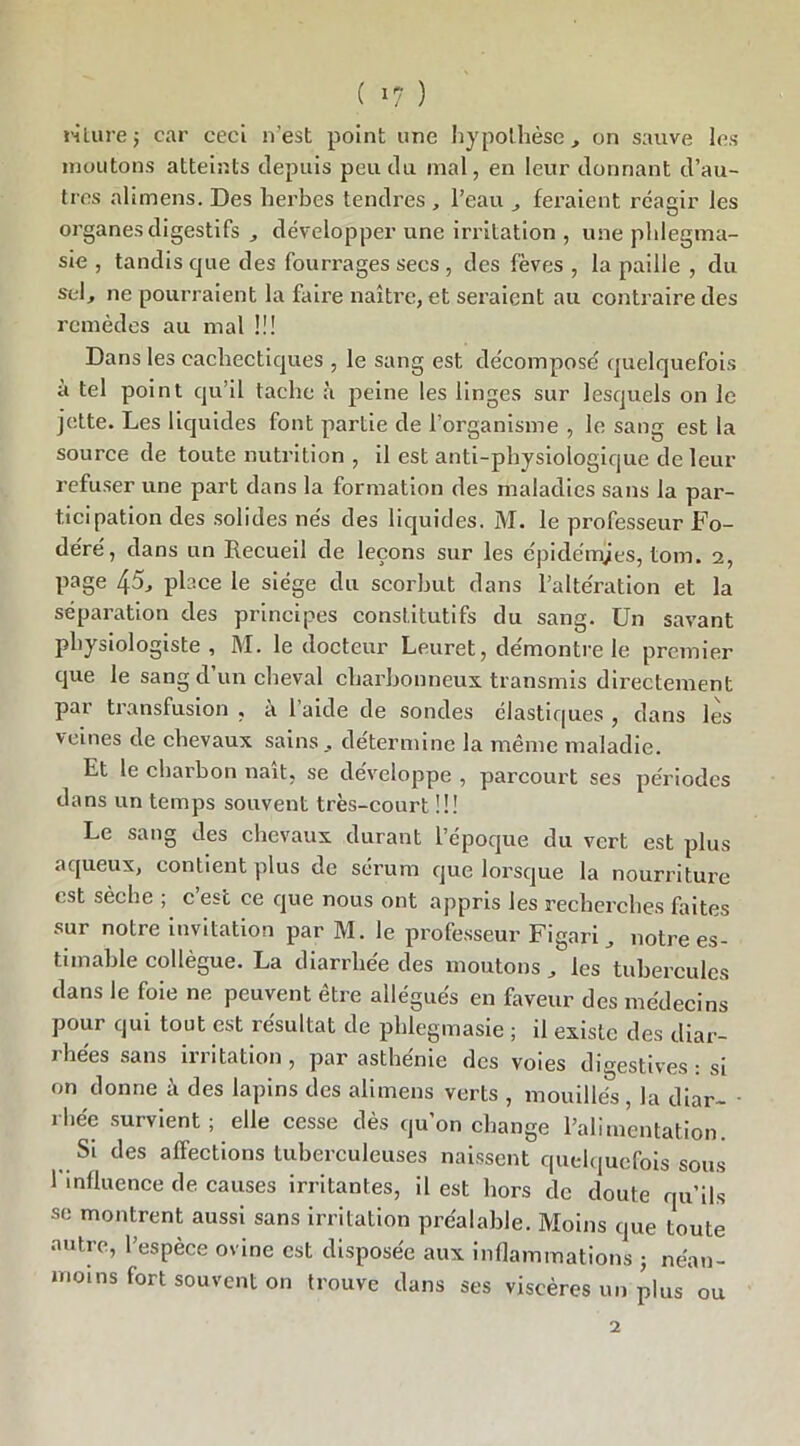 ( »7 ) rilurej car ceci n’est point une hypothèse, on sauve les moutons atteints depuis peu du mal, en leur donnant d’au- tres alimens. Des herbes tendres , l’eau , feraient réagir les o organes digestifs , développer une irritation , une plilegma- sie , tandis que des fourrages secs , des fèves , la paille , du sel, ne pourraient la faire naître, et seraient au contraire des remèdes au mal !!! Dans les cachectiques , le sang est décomposé quelquefois à tel point qu’il tache à peine les linges sur lesquels on le jette. Les liquides font partie de l’organisme , le sang est la source de toute nutrition , il est anti-physiologique de leur refuser une part dans la formation des maladies sans la par- ticipation des solides nés des liquides. M. le professeur Fo- déré, dans un Recueil de leçons sur les épidémies, tom. 2, page 45, place le siège du scorbut dans l’altération et la séparation des principes constitutifs du sang. Un savant physiologiste , M. le docteur Leuret, démontre le premier que le sang d’un cheval charbonneux transmis directement par transfusion , à l’aide de sondes élastiques , dans lès veines de chevaux sains, détermine la même maladie. Et le charbon naît, se développe , parcourt ses périodes dans un temps souvent très-court !!! Le sang des chevaux durant l’époque du vert est plus aqueux, contient plus de sérum que lorsque la nourriture est sèche ; c’est ce que nous ont appris les recherches faites sur notre invitation par M. le professeur Figari, notre es- timable collègue. La diarrhée des moutons, les tubercules dans le foie ne peuvent être allégués en faveur des médecins pour qui tout est résultat de pblegmasie ; il existe des diar- rhées sans irritation , par asthénie des voies digestives : si on donne à des lapins des alimens verts , mouillés, la diar- • rlie'e survient; elle cesse dès qu’on change l’alimentation. Si des affections tuberculeuses naissent quelquefois sous 1 influence de causes irritantes, il est hors de doute qu’ils se montrent aussi sans irritation préalable. Moins que toute autre, l’espèce ovine est disposée aux inflammations j néan- moins fort souvent on trouve dans ses viscères un plus ou 2