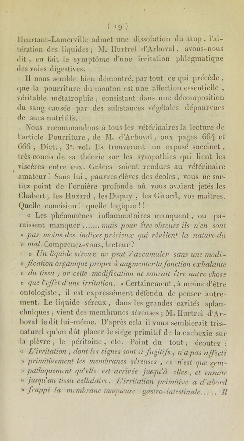 Heurtant-Lamcfville admet une dissolution du sang . l’al- teration des liquides; M. Hurtrel d’Arboval, avons-nous dit , en fait le symptôme d’une irritation pblegmatique des voies digestives. O Il nous semble bien démontré, par tout ce qui précède, que la pourriture du mouton est une affection essentielle , véritable métatropbie , consistant dans une décomposition du sang causée par des substances végétales dépourvues de sucs nutritifs. Nous recommandons â tous les vétérinaires la lecture de l’article Pourriture, de M. d’Arboval, aux pages 664 et 666, Dict. , 3e. vol. Ils trouveront un exposé succinct, très-concis de sa théorie sur les sympathies qui lient les viscères entre eux. Grâces soient rendues au vétérinaire amateur ! Sans lui, pauvres élèves des écoles , vous ne sor- tiez point de l’ornière profonde où vous avaient jetés les Cbabert, les Huzard , lesDupuy , les Girard, vos maîtres. Quelle concision ! quelle logique ! ! « Les phénomènes inflammatoires manquent, ou pa- raissent manquer mais pour être obscurs ils n'en sont. » pas moins clés indices précieux qui revalent la nature du » mal. Comprenez-vous, lecteur? • » Un liquide séreux ne peut s'accumuler sans une mocli- « Jication organique propre à augmenter la fonction exhalante » du tissu ; or celle modification ne saurait être autre chose » que l'effet d'une irritation. » Certainement, à moins d’être ontologiste, il est expressément défendu de penser autre- ment. Le liquide séreux, dans les grandes cavités splan- chniques , vient des membranes séreuses ; M. Hurtrel d’Ar- boval ledit lui-même. D’après cela il vous semblerait très- naturel qu’on dût placer le siège primitif de la cachexie sur la plèvre , le péritoine, etc. Point du tout ; écoutez : « L’irritation , dont les signes sont si fugitifs , n'a pas affecté » primitivement les membranes séreuses , ce n'est que sym- » pathiquement quelle est arrivée jusqu’à elles , et ensuite ” jusqu'au tissu cellulaire. L'irritation primitive a d'abord » frappé la membrane muqueuse gastro-intestinale... .. Il