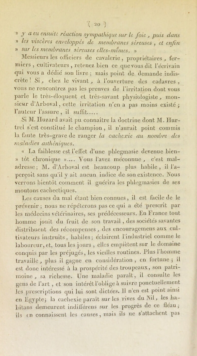» y a eu ensuite reaction sympathique sur le foie , puis daim » les viscères enveloppes de membranes séreuses , et enfin » sur les membranes séreuses elles-mêmes. » Messieurs les officiers de cavalerie , propriétaires fer- miers , cultivateurs, retenez bien ce que vous dit l’écrivain qui vous a dédié son livre ; mais point de demande indis- crète ! Si j chez le vivant., à l’ouverture des cadavres, vous ne rencontrez pas les preuves de l’irritation dont vous parle le très-éloquent et très-savant physiologiste, mon- sieur d’Arboval, cette irritation n'en a pas moins existé ; l’auteur l’assure , il suffit Si M. Iluzard avait pu connaître la doctrine dont M. Iiur- trcl s’est constitué le champion , il n’aurait point commis la faute très-grave de ranger la cachexie au nombre des maladies asthéniques. « La faiblesse est l’effet d’une phlegmasie devenue bien- » tôt chronique ».... Vous l’avez méconnue., c’est mal- adresse ; M. d’Arboval est beaucoup plus habile , il l’a- perçoit sans qu’il y ait aucun indice de son existence. Nous verrons bientôt comment il guérira les phlegmasies de ses moutons cachectiques. Les causes du mal étant bien connues , il est facile de le prévenir; nous ne répéterons pas ce qui a été prescrit par les médecins vétérinaires, ses prédécesseurs. En France tout homme jouit du fruit de son travail , des sociétés savantes distribuent des récompenses} des encouragemens aux cul- tivateurs instruits, habiles; éclairent 1 industriel comme le laboureur, et. tous les jours , elles empiètent sur le domaine conquis par les préjugés, les vieilles routines. Plus 1 homme travaille j plus il gagne en considération, en fortune; il est donc intéressé à la prospérité des troupeaux, son patri- moine j sa richesse. Une maladie paraît, il consulte les gens de l’art , et son intérêt l’oblige à suivre ponctuellement les prescriptions qui lui sont dictées. Il n’en est point ainsi en Egypte; la cachexie paraît sur les rives du Nil, les ha- bitons demeurent indifférens sur les progrès de ce fléau ; ils tn connaissent les causes, mais ils ne s’attachent pas