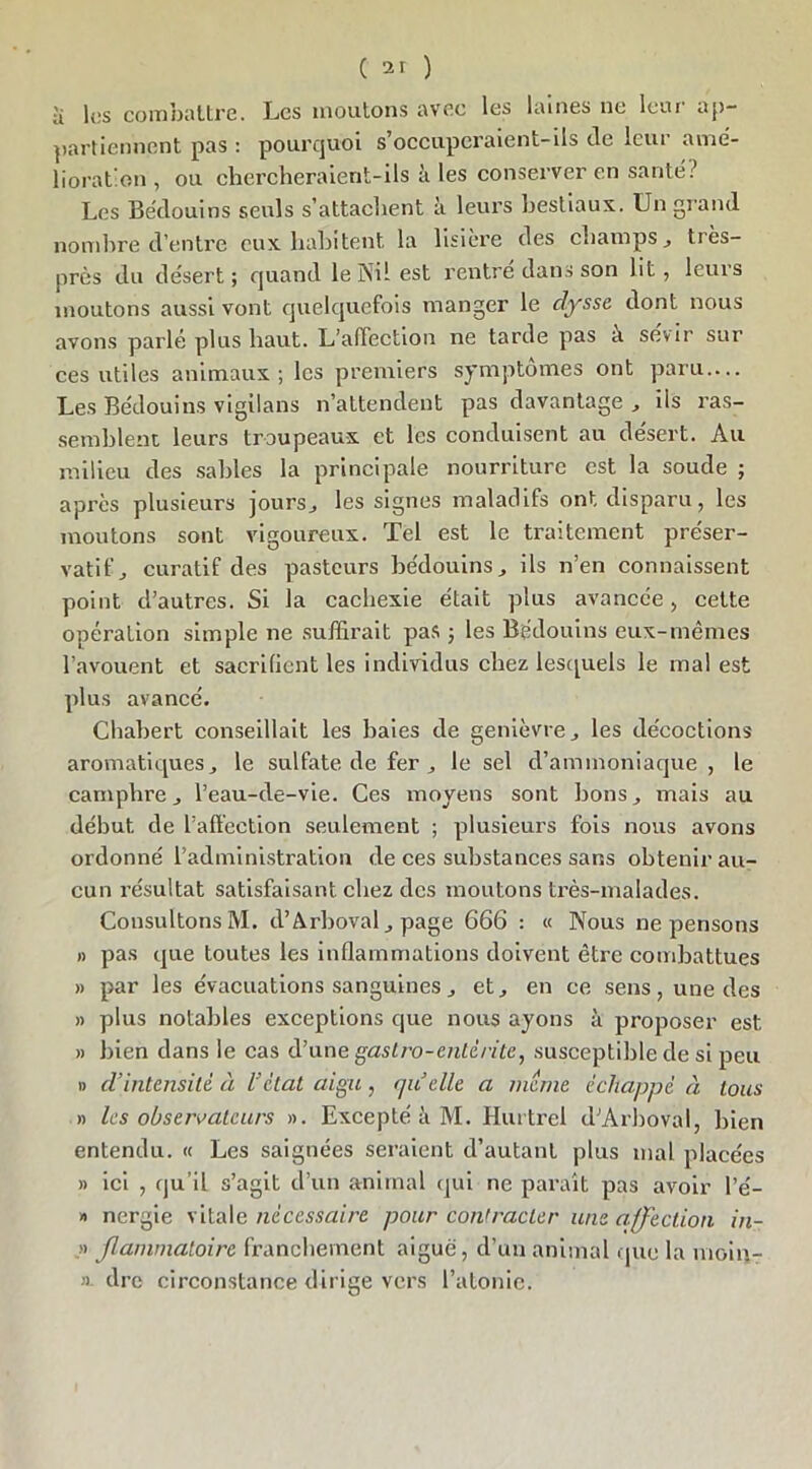 •i les combattre. Les moutons avec les laines ne leur ap- partiennent pas : pourquoi s’occuperaient-ils de leur ame- lioration , ou chercheraient-ils à les conserver en santé? Les Bédouins seuls s’attachent à leurs bestiaux. Un grand nombre d’entre eux habitent la lisière des champs tiès- près du désert ; quand le Nil est rentre dans son lit, leurs moutons aussi vont quelquefois manger le dysse dont nous avons parlé plus haut. L’affection ne tarde pas à sévir sur ces utiles animaux ; les premiers symptômes ont paru — Les Bédouins vigilans n’attendent pas davantage , ils ras- semblent leurs troupeaux et les conduisent au désert. Au milieu des sables la principale nourriture est la soude ; après plusieurs joursj les signes maladifs ont disparu, les moutons sont vigoureux. Tel est le traitement préser- vatif j curatif des pasteurs bédouins, ils n’en connaissent point d’autres. Si la cachexie était plus avancée, cette opération simple ne suffirait pas ; les Bédouins eux-mêmes l’avouent et sacrifient les individus chez lesquels le mal est plus avancé. Chabert conseillait les baies de genièvre, les décoctions aromatiques j le sulfate de fer,, le sel d’ammoniaque , le camphre j l’eau-de-vie. Ces moyens sont bons, mais au début de l’affection seulement ; plusieurs fois nous avons ordonné l’administration de ces substances sans obtenir au- cun résultat satisfaisant chez des moutons très-malades. Consultons M. d’Arboval , page 666 : « Nous ne pensons » pas que toutes les inflammations doivent être combattues » par les évacuations sanguines, et., en ce sens, une des » plus notables exceptions que nous ayons à proposer est » bien dans le cas d’unegaslro-enlè/itc, susceptible de si peu » d’intensité à l’état aigu, qu’elle a meme èclia])pé à tous » les observateurs ». Excepté à M. Hurtrel d’Arboval, bien entendu. « Les saignées seraient d’autant plus mal placées » ici , qu’il s’agit d’un animal qui ne paraît pas avoir l’é- » nergie vitale nécessaire pour contracter une affection in- .» Jlammatoire franchement aiguë, d’un animal que la moin- » dre circonstance dirige vers l’atonie.
