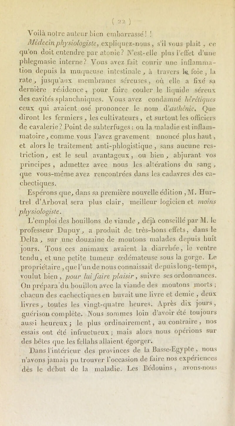 Voilà noire auteur bien embarrasse'! ! Médecin physiologiste, expliquçz-nous, s’il vous plait , ce qu’on doit entendre par atonie? N’est-elle plus l’effet d’une phlegmasie interne? Vous avez fait courir une inflamma- tion depuis la muqueuse intestinale, à travers le. foie , la rate, jusqu’aux membranes séreuses, où elle a fixé sa dernière résidence, pour faire couler le liquide séreux des cavités splanchniques. Vous avez condamné hérétiques ceux qui avaient osé prononcer le nom d’asthénie. Que diront les fermiers , les cultivateurs , et surtout les officiers de cavalerie ? Point de subterfuges : ou la maladie est inflam- matoire, comme vous l’avez gravement nnoncé plus haut, et alors le traitement anti-phlogistique , sans aucune res- triction, est le seul avantageux, ou bien, abjurant vos principes , admettez avec nous les altérations du sang, que vous-même avez rencontrées dans les cadavres des ca- chectiques. Espérons que, dans sa première nouvelle édition ,M. Hur- trel d’Arboval sera plus clair, meilleur logicien et moins physiologiste. L’emploi des bouillons de viande , déjà conseillé par M. le professeur Dupuy, a produit de très-bons effets, dans le Delta, sur une douzaine de moutons malades depuis huit jours. Tous ces animaux avaient la diarrhée, le ventre tendu, et une petite tumeur œdémateuse sous la gorge. Le propriétaire, que l’un de nous connaissait depuis long-temps, voulut bien , pour lui faire plaisir, suivre ses ordonnances. On prépara du bouillon avec la viande des moutons morts ; chacun des cachectiques en buvait une livre et demie , deux livres, toutes les vingt-quatre heures. Après dix jours, guérison complète. Nous sommes loin d’avoir été toujours aussi heureux; le plus ordinairement, au contraire, nos essais ont été infructueux ; mais alors nous opérions sur des bêtes que les fellahs allaient égorger. Dans 1 intérieur des provinces de la Basse-Egypte , nous n’avons jamais pu trouver l’occasion de taire nos expériences dès le début de la maladie. Les Bédouins, avons-nous