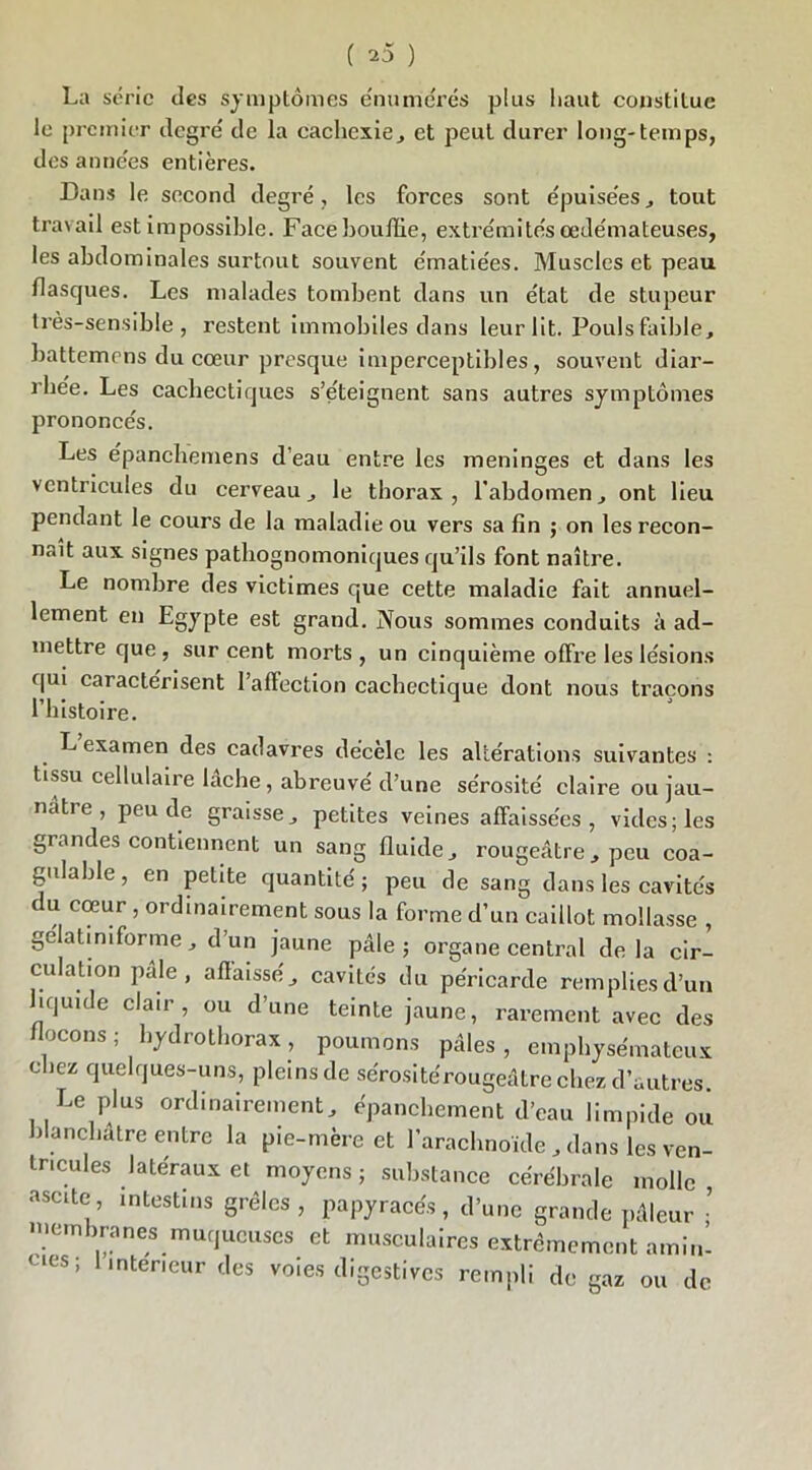 La série des symptômes énumérés plus haut constitue le premier degré' de la cachexie, et peut durer long-temps, des années entières. Dans le second degré, les forces sont épuise'es, tout travail est impossible. Face bouffie, extrémités œde'mateuses, les abdominales surtout souvent ématiées. Muscles et peau flasques. Les malades tombent dans un état de stupeur très-sensible, restent immobiles dans leur lit. Pouls faible, battemens du cœur presque imperceptibles, souvent diar- rhée. Les cachectiques s’éteignent sans autres symptômes prononcés. Les épanchemens d’eau entre les méningés et dans les ventricules du cerveau, le thorax, l’abdomen, ont lieu pendant le cours de la maladie ou vers sa fin ; on les recon- naît aux signes pathognomoniques qu’ils font naître. Le nombre des victimes que cette maladie fait annuel- lement en Egypte est grand. Nous sommes conduits à ad- mettre que, sur cent morts, un cinquième offre les lésions qui caractérisent 1 affection cachectique dont nous traçons l’histoire. L examen des cadavres décèle les altérations suivantes : tissu cellulaire lâche, abreuvé d’une sérosité claire ou jau- nâtre , peu de graisse, petites veines affaissées, vides; les grandes contiennent un sang fluide, rougeâtre, peu coa- gulable , en petite quantité ; peu de sang dans les cavités du cœur , ordinairement sous la forme d’un caillot mollasse , gelatiniforme, d’un jaune pâle; organe central delà cir- culation pale, affaissé, cavités du péricarde remplies d’un îqmde clair, ou d’une teinte jaune, rarement avec des flocons; hydrothorax, poumons pâles, emphysémateux chez quelques-uns, pleins de sérosite'rougeâtre chez d’autres. Le plus ordinairement, épanchement d’eau limpide ou blanchâtre entre la pie-mère et l’arachnoïde , dans les ven- tricules latéraux et moyens ; substance cérébrale molle ascite, intestins grêles, papyracés, d’une grande pâleur • membranes muqueuses et musculaires extrêmement amin- ées; .nteneur des voies digestives rempli de gaz ou de