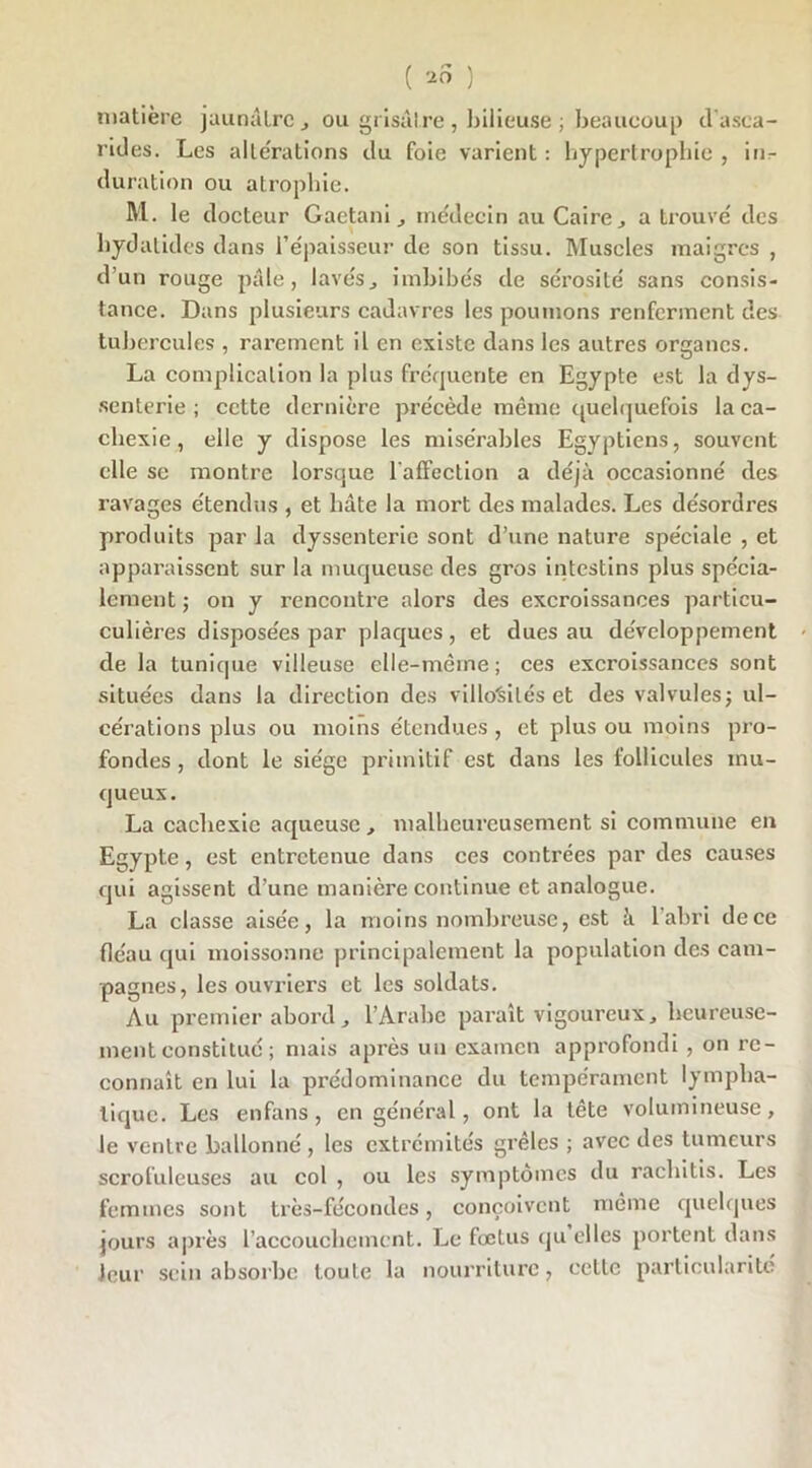 ( 20 ) matière jaunâtre, ou grisâtre , bilieuse ; beaucoup cl asca- rides. Les altérations du foie varient: hypertrophie, in^ duration ou atrophie. M. le docteur Gaetanimédecin au Caire, a trouvé des hydatides dans l’épaisseur de son tissu. Muscles maigres , d’un rouge pâle, lavés, imbibés de sérosité sans consis- tance. Dans plusieurs cadavres les poumons renferment des tubercules , rarement il en existe dans les autres organes. La complication la plus fréquente en Egypte est la dys- senterie ; cette dernière précède même quelquefois la ca- chexie, elle y dispose les misérables Egyptiens, souvent elle se montre lorsque l'affection a déjà occasionné des ravages étendus , et bâte la mort des malades. Les désordres produits par la dyssenterie sont d’une nature spéciale , et apparaissent sur la muqueuse des gros intestins plus spécia- lement ; on y rencontre alors des excroissances particu- culières disposées par plaques, et dues au développement de la tunique villeuse elle-même; ces excroissances sont situées dans la direction des villosités et des valvules; ul- cérations plus ou moins étendues, et plus ou moins pro- fondes , dont le siège primitif est dans les follicules mu- queux. La cachexie aqueuse , malheureusement si commune en Egypte, est entretenue dans ces contrées par des causes qui agissent d’une manière continue et analogue. La classe aisée, la moins nombreuse, est à l’abri de ce fléau qui moissonne principalement la population des cam- pagnes, les ouvriers et les soldats. Au premier abord, l’Arabe paraît vigoureux, heureuse- ment constitué ; mais après un examen approfondi , on re- connaît en lui la prédominance du tempérament lympha- tique. Les enfans, en général, ont la tête volumineuse, le ventre ballonné, les extrémités grêles ; avec des tumeurs scrofuleuses au col , ou les symptômes du rachitis. Les femmes sont très-fécondes, conçoivent même quelques jours après l’accoucbcmcnt. Le fœtus qu elles portent dans leur sein absorbe toute la nourriture, cette particularité