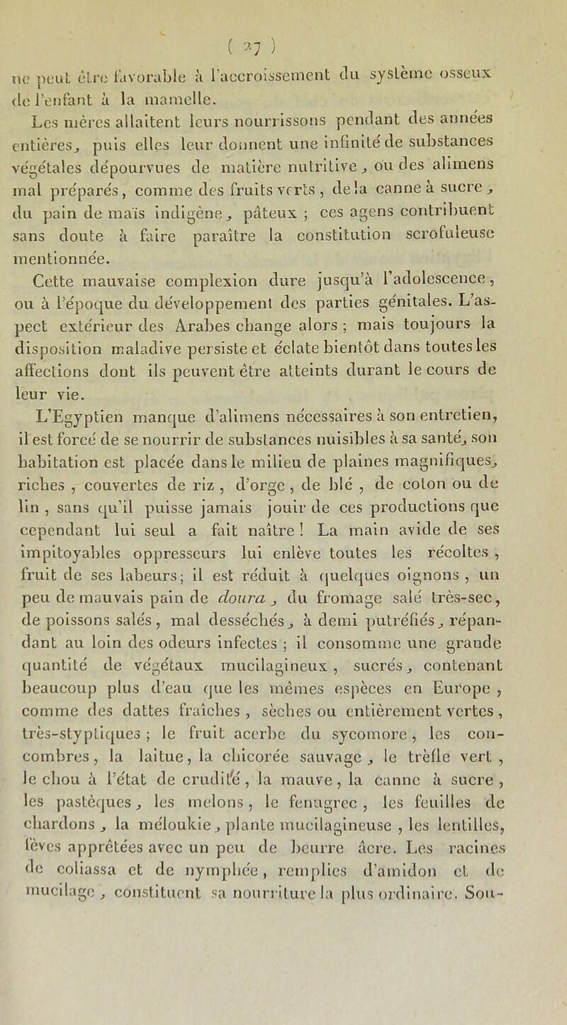 ( *7 ) ne peut être favorable à 1 accroissement du système osseux de l’enfant à la mamelle. Les mères allaitent leurs nourr issons pendant des années entières, puis elles leur donnent une infinité de substances végétales dépourvues de matière nutritive, ou des alimens mal préparés, comme des fruits verts, delà canne à sucre, du pain de mais indigène, pâteux; ces agens contribuent sans doute à faire paraître la constitution scrofuleuse mentionnée. Cette mauvaise complexion dure jusqu’à l’adolescence, ou à l’époque du développement des parties génitales. L as- pect extérieur des Arabes change alors ; mais toujours la disposition maladive per siste et éclate bientôt dans toutes les affections dont ils peuvent être atteints durant le cours de leur vie. L’Egyptien manque d’alimens nécessaires à son entretien, il est forcé de se nourrir de substances nuisibles à sa santé, son habitation est placée dans le milieu de plaines magnifiques, riches , couvertes de riz, d’orge, de blé , de colon ou de lin , sans qu’il puisse jamais jouir de ces productions que cependant lui seul a fait naître ! La main avide de ses impitoyables oppresseurs lui enlève toutes les récoltes , fruit de ses labeurs; il est réduit à quelques oignons, un peu de mauvais pain de doura , du fromage salé très-sec, de poissons salés, mal desséchés, à demi putréfiés, répan- dant au loin des odeurs infectes ; il consomme une grande quantité de végétaux mucilagineux , sucrés, contenant beaucoup plus d’eau que les mêmes espèces en Europe , comme des dattes fraîches, sèches ou entièrement vertes, très-styptiques ; le fruit acerbe du sycomore, les con- combres , la laitue, la chicorée sauvage, le trèfle vert, le chou à l’état de crudité, la mauve, la canne à sucre, les pastèques, les melons, le fenugrec , les feuilles de chardons, la méloukie, plante mucilagineuse , les lentilles, lèves apprêtées avec un peu de beurre âcre. Les racines de coliassa et de nymphée, remplies d’amidon cl de mucilage, constituent sa nourriture la plus ordinaire. Sou-