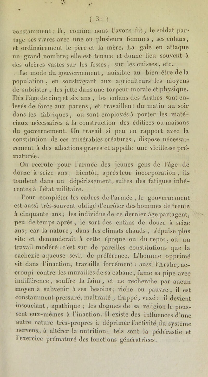 constamment ; là, comme nous l’avons dit, le soldat par-* tage ses vivres avec une ou plusieurs femmes , ses en fan s, et ordinairement le père et la mère. La gale en attaque un grand nombre; elle est tenace et donne lieu souvent à des ulcères vastes sur les fesses, sur les cuisses , etc. Le mode du gouvernement, nuisible au bien-être de la population , en soustrayant aux agriculteurs les moyens de subsister , les jette dans une torpeur morale et physique. Dès l’âge de cinq et six ans , les enfans des Arabes sont en- levés de force aux parens, et travaillent du matin au soir dans les fabriques , ou sont employés à porter les maté- riaux nécessaires à la construction des édifices ou maisons du gouvernement. Un travail si peu en rapport avec la constitution de ces misérables créatures , dispose nécessai- rement à des affections graves et appelle une vieillesse pré- maturée. On recrute pour l’armée des jeunes gens de l’âge de douze à seize ans; bientôt, après leur incorporation, ils tombent dans un dépérissement, suites des fatigues inhé- rentes à l’état militaire. Pour compléter les cadres de l’armée , le gouvernement est aussi très-souvent obligé d’enrôler des hommes de trente à cinquante ans ; les individus de ce dernier âge partagent, peu de temps après , le sort des enfans de douze à seize ans; car la nature, dans les climats chauds , s’épuise plus vite et demanderait à cette époque ou du repos, ou un travail modéré : c’est sur de pareilles constitutions que la cachexie aqueuse sévit de préférence. L’homme opprimé vit dans l'inaction, travaille forcément : aussi l’Arabe, ac- croupi contre les murailles de sa cabane, fume sa pipe avec indifférence , souffre la faim , et ne recherche par aucun moyen à subvenir à ses besoins ; riche ou pauvre , il est constamment pressuré, maltraité , frappé, vexé ; il devient insouciant, apathique ; les dogmes de sa religion le pous- sent eux-mêmes à l’inaction. 11 existe des influences d’une autre nature très-propres à déprimer l’activité du système nerveux, à altérer la nutrition; tels sont la pédérastie et 1 exercice prématuré des fonctions génératrices.