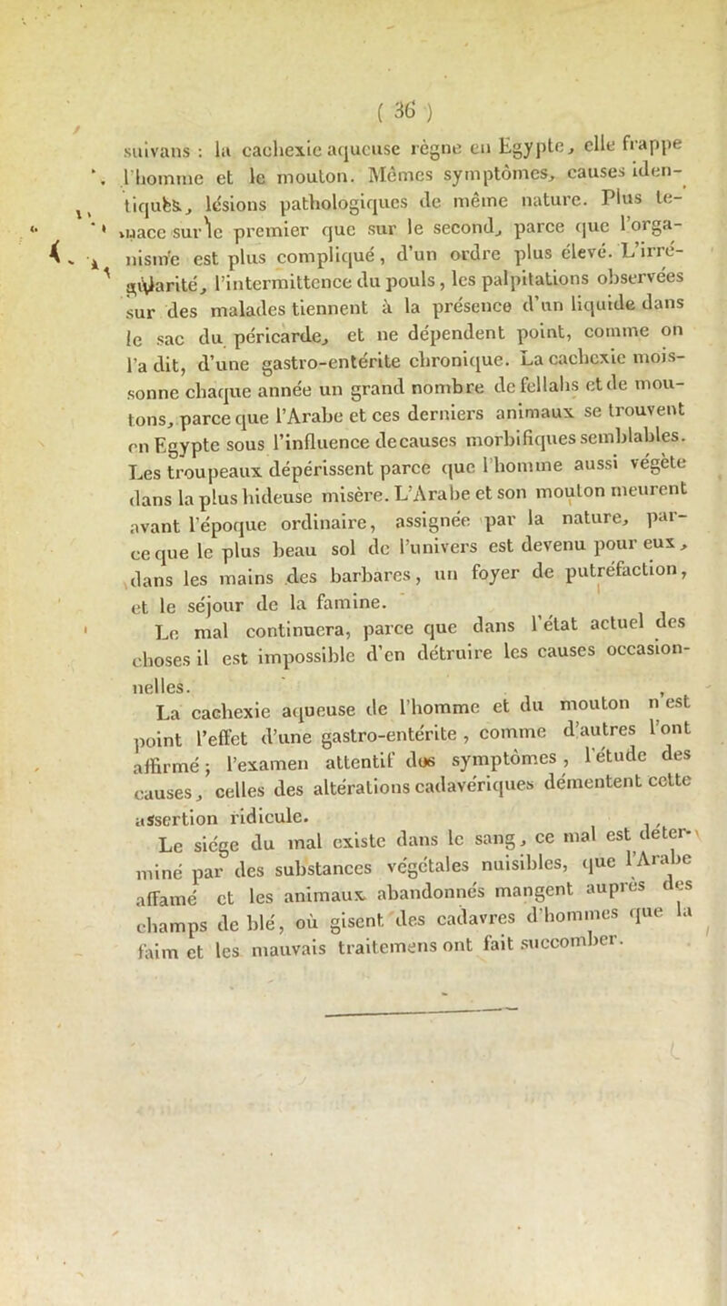 suivans : la cachexie aqueuse règne en Egypte, elle frappe l'homme et le mouton. Mêmes symptômes, causes iden- tiques., lésions pathologiques de même nature. Plus te- vuace sur'le premier que sur le second, parce que loiga- nism’e est plus compliqué, d un ordre plus élevé. Lmc- giÿarité, l’intermittence du pouls, les palpitations observées sur des malades tiennent à la présence d’un liquide dans le sac du péricarde, et ne dépendent point, comme on l’a dit, d’une gastro-entérite chronique. La cachexie mois- sonne chaque année un grand nombre de fellahs et de mou- tons, parce que l’Arabe et ces derniers animaux se trouvent en Egypte sous l’influence de causes morbifiques semblables. Les troupeaux dépérissent parce que l’homme aussi végète dans la plus hideuse misère. L’Arabe et son mouton meurent avant l’époque ordinaire, assignée par la nature, par- ce que le plus beau sol de l’univers est devenu pour eux, dans les mains des barbares, un foyer de putréfaction, et le séjour de la famine. Le mal continuera, parce que dans l’état actuel des choses il est impossible d’en détruire les causes occasion- ncl les. La cachexie aqueuse de l’homme et du mouton n est point l’effet d’une gastro-entérite , comme d’autres l’ont affirmé ; l’examen attentif dos symptômes, l’étude des causes, celles des altérations cadavériques démentent cette assertion ridicule. Le siège du mal existe dans le sang, ce mal est de ter-* miné par des substances végétales nuisibles, que l’Arabe affamé et les animaux abandonnés mangent auprès des champs de blé, où gisent des cadavres d'hommes que la faim et les mauvais traitemens ont fait succomber.