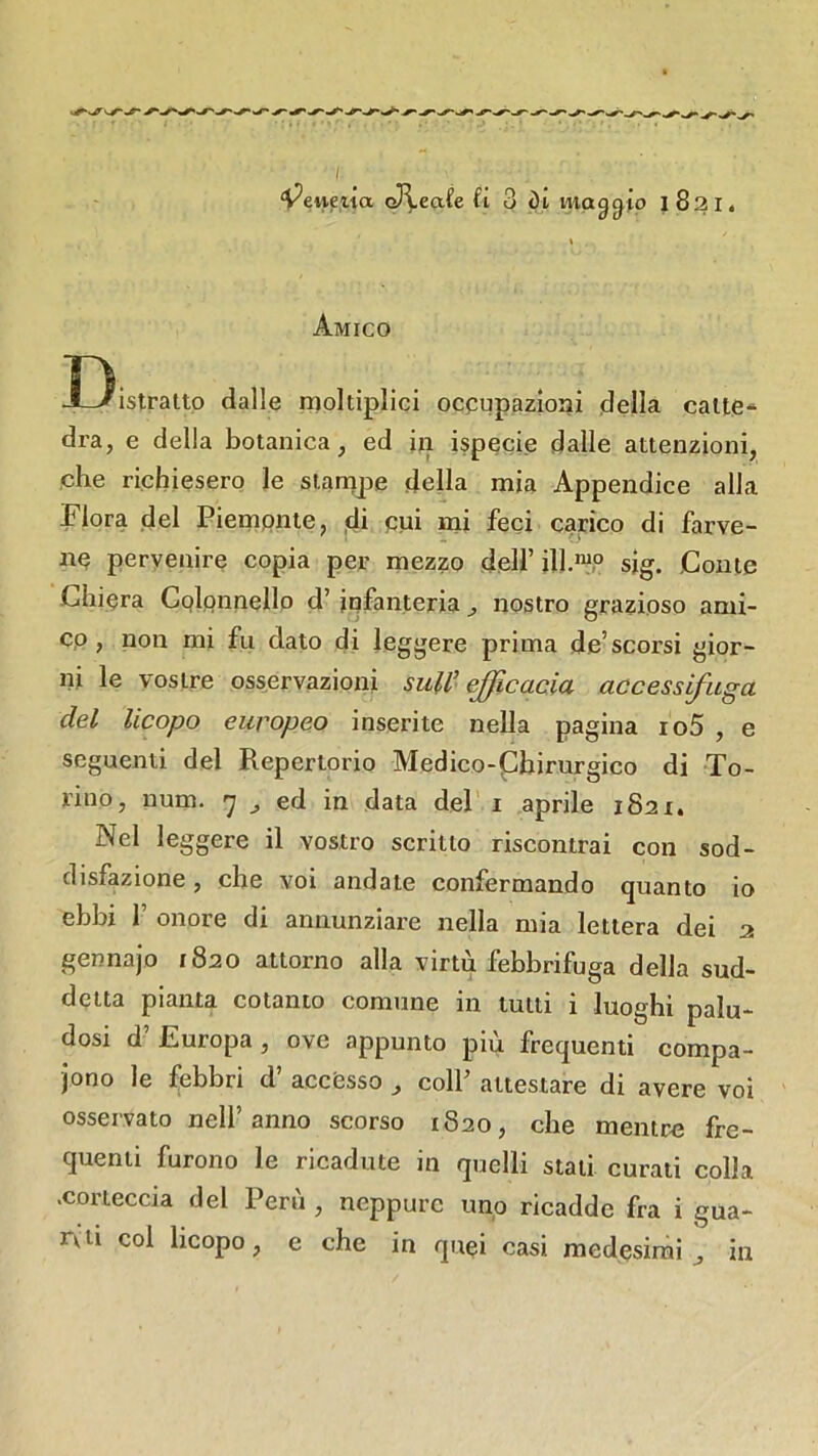 I ‘V^euetia oJ^eafe fi 3 di maggio 1821. Amico I3istraltp dalle rnoltiplici ocpupazioni della calte- dra, e della botanica, ed in ispecie dalle attenzioni, che richiesero le stampe della mia Appendice alla Flora del Piempnte, ,41 cui mi feci carico di farve- np pervenire copia per mezzo dell’ ilI.“P sjg. Conte Ghiera Colonnello d’infanteria , nostro grazioso ami- co, non mi fu dato di leggere prima de’scorsi gior- ni le vostre osservazioni sull’efficacia accessifuga del licopo europeo inserite nella pagina io5 , e seguenti del Repertorio Medico-Chirurgico di To- rino, num. 7 ^ ed in data del i aprile 1821. Nel leggere il vostro scritto riscontrai con sod- disfazione , che voi andate confermando quanto io ebbi 1’ onore di annunziare nella mia lettera dei 2 gennajo 1820 attorno alla virtù febbrifuga della sud- detta pianta cotanto comune in tutti i luoghi palu- dosi d’ Europa, ove appunto più frequenti compa- iono le febbri d’ accesso , colf attestare di avere voi osservato nell’anno scorso 1820, che mentre fre- quenti furono le ricadute in quelli stali curati colla .corteccia del Perù , neppure uno ricadde fra i gua- rvii col licopo, e che in quei casi medesimi^ in