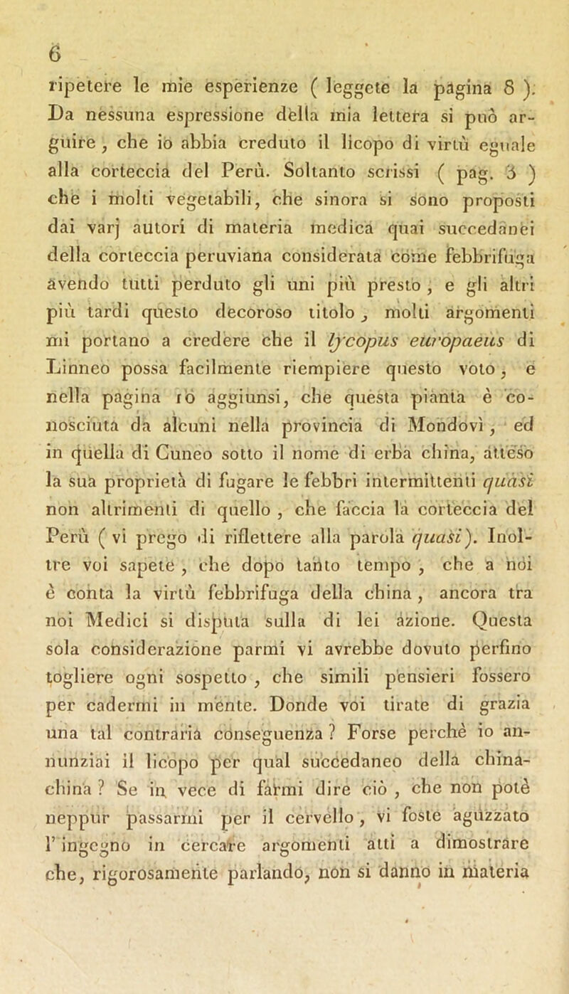 ripetei’e le mie esperienze ( leggete la pagina 8 ). Da nessuna espressione dèlia mia lettera si può ar- guire , che io abbia creduto il licopo di virtù eguale alla corieccia del Perù. Soltanto scrissi ( pag. Ò ) che i molti vegetabili, che sinora si sono proposti dai varj autori di materia medica quai succedànei della corteccia peruviana considerata còme febbrifuga avendo tutti perduto gli uni più prestò , e gli altri più tardi questo decoroso titolo j molli argornenti mi portano a credere che il Ijcopus europaeus dì Linneo possa facilmente riempiere questo voto, e nella pagina r'ò aggiunsi, che questa piànta è co- nosciuta da alcuni nella provincia di Mondovì, ed in quella di Cuneo sotto il nome di erba china, atteso la sua proprietà di fugare le febbri inlermitieriii fjuàsì non altrimenti di quello , che faccia la corieccia del Perù ( vi prego di riflettere alla parola quasi'). Inol- tre voi sapete , che dopo tahio tempo , che a nói è conta la virtù febbrifuga della china , ancora tra noi Medici si disjauta sulla di lei àziorle. Questa sola considerazione parmi vi avrebbe dovuto perfino togliere ogni sospetto , che simili pensieri fossero per cadérmi in mente. Donde voi tirate di grazia una tal contraria conseguenza ? Forse perchè io an- nunziai il licopo per qual succedaneo della china- china ? Se in vece di fatani dire ciò , che non potè neppur passarmi per il cervello, vi foste aguzzato 1’ inì;c;ino in cercate arfifomenii atti a dimostrare che, rigorosamente parlandó, nón si danno in liialeria